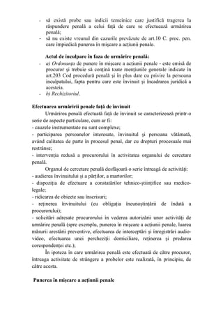- să există probe sau indicii temeinice care justifică tragerea la
răspundere penală a celui faţă de care se efectuează urmărirea
penală;
- să nu existe vreunul din cazurile prevăzute de art.10 C. proc. pen.
care împiedică punerea în mişcare a acţiunii penale.
Actul de inculpare în faza de urmărire penală:
- a) Ordonanţa de punere în mişcare a acţiunii penale - este emisă de
procuror şi trebuie să conţină toate menţiunile generale indicate în
art.203 Cod procedură penală şi în plus date cu privire la persoana
inculpatului, fapta pentru care este învinuit şi încadrarea juridică a
acesteia.
- b) Rechizitoriul.
Efectuarea urmăririi penale faţă de învinuit
Urmărirea penală efectuată faţă de învinuit se caracterizează printr-o
serie de aspecte particulare, cum ar fi:
- cauzele instrumentate nu sunt complexe;
- participarea persoanelor interesate, învinuitul şi persoana vătămată,
având calitatea de parte în procesul penal, dar cu drepturi procesuale mai
restrânse;
- intervenţia redusă a procurorului în activitatea organului de cercetare
penală.
Organul de cercetare penală desfăşoară o serie întreagă de activităţi:
- audierea învinuitului şi a părţilor, a martorilor;
- dispoziţia de efectuare a constatărilor tehnico-ştiinţifice sau medico-
legale;
- ridicarea de obiecte sau înscrisuri;
- reţinerea învinuitului (cu obligaţia încunoştinţării de îndată a
procurorului);
- solicitări adresate procurorului în vederea autorizării unor activităţi de
urmărire penală (spre exemplu, punerea în mişcare a acţiunii penale, luarea
măsurii arestării preventive, efectuarea de interceptări şi înregistrări audio-
video, efectuarea unei percheziţii domiciliare, reţinerea şi predarea
corespondenţei etc.);
În ipoteza în care urmărirea penală este efectuată de către procuror,
întreaga activitate de strângere a probelor este realizată, în principiu, de
către acesta.
Punerea în mişcare a acţiunii penale
 