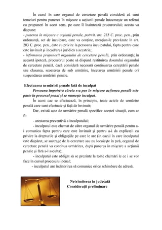 În cazul în care organul de cercetare penală consideră că sunt
temeiuri pentru punerea în mişcare a acţiunii penale întocmeşte un referat
cu propuneri în acest sens, pe care îl înaintează procurorului; acesta va
dispune:
- punerea în mişcare a acţiunii penale, potrvit. art. 235 C. proc. pen., prin
ordonanţă, act de inculpare, care va conţine, menţiunile prevăzute în art.
203 C. proc. pen., date cu privire la persoana inculpatului, fapta pentru care
este învinuit şi încadrarea juridică a acesteia;
- infirmarea propunerii organului de cercetare penală, prin ordonanţă; în
această ipoteză, procurorul poate să dispună restituirea dosarului organului
de cercetare penală, dacă consideră necesară continuarea cercetării penale
sau clasarea, scoaterea de sub urmărire, încetarea urmăririi penale ori
suspendarea urmăririi penale.
Efectuarea urmăririi penale fată de inculpat
Persoana împotriva căreia s-a pus în mişcare acţiunea penală este
parte în procesul penal şi se numeşte inculpat.
În acest caz se efectuează, în principiu, toate actele de urmărire
penală care sunt efectuate şi faţă de învinuit;
Dar, există acte de urmărire penală specifice acestei situaţii, cum ar
fi:
- arestarea preventivă a inculpatului;
- inculpatul este chemat de către organul de urmărire penală pentru a-
i comunica fapta pentru care este învinuit şi pentru a-i da explicaţii cu
privire la drepturile şi obligaţiile pe care le are (în cazul în care inculpatul
este dispărut, se sustrage de la cercetare sau nu locuieşte în ţară, organul de
cercetare penală va continua urmărirea, după punerea în mişcare a acţiunii
penale şi fără a-l asculta);
- inculpatul este obligat să se prezinte la toate chemări le ce i se vor
face în cursul procesului penal;
- inculpatul are îndatorirea să comunice orice schimbare de adresă.
Netrimiterea în judecată
Consideraţii preliminare
 