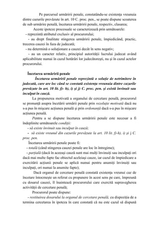 Pe parcursul urmăririi penale, constatându-se existenţa vreunuia
dintre cazurile prevăzute în art. 10 C. proc. pen., se poate dispune scoaterea
de sub urmărire penală, încetarea urmăririi penale, respectiv, clasarea;
Aceste ipoteze procesuale se caracterizează prin următoarele:
- reprezintă atributul exclusiv al procurorului;
- au drept finalitate stingerea urmăririi penale, împiedicând, practic,
trecerea cauzei în faza de judecată;
- nu determină o soluţionare a cauzei decât în sens negativ;
- au un caracter relativ, principiul autorităţii lucrului judecat având
aplicabilitate numai în cazul hotărâri lor judecătoreşti, nu şi în cazul actelor
procurorului.
Încetarea urmăririi penale
Încetarea urmăririi penale reprezintă o soluţie de netrimitere în
judecată, care are loc când se constată existenţa vreunuia dintre cazurile
prevăzute în art. 10 lit. f)- h), i) şi j) C. proc. pen. şi există învinuit sau
inculpat în cauză.
La propunerea motivată a organului de cercetare penală, procurorul
se pronunţă asupra încetării urmării penale prin rezoluţie motivată dacă nu
s-a pus în mişcare acţiunea penală şi prin ordonanţă dacă s-a pus în mişcare
acţiunea penală.
Pentru a se dispune încetarea urmăririi penale este necesar a fi
îndeplinite următoarele condiţii:
- să existe învinuit sau inculpat în cauză;
- să existe vreunul din cazurile prevăzute la art. 10 lit. f)-h), i) şi j C.
proc. pen.
Încetarea urmăririi penale poate fi:
- totală (când stingerea cauzei penale are loc în întregime);
- parţială (dacă în aceeaşi cauză sunt mai mulţi învinuiţi sau inculpaţi ori
dacă mai multe fapte fac obiectul aceleiaşi cauze, iar cazul de împiedicare a
exercitării acţiunii penale se aplică numai pentru anumiţi învinuiţi sau
inculpaţi, ori numai la anumite fapte);
Dacă organul de cercetare penală constată existenţa vreunui caz de
încetare întocmeşte un referat cu propunere în acest sens pe care, împreună
cu dosarul cauzei, îl înaintează procurorului care exercită supravegherea
activităţii de cercetare penală;
Procurorul poate dispune:
- restituirea dosarului la organul de cercetare penală, cu dispoziţia de a
termina cercetarea în ipoteza în care constată că nu este cazul să dispună
 