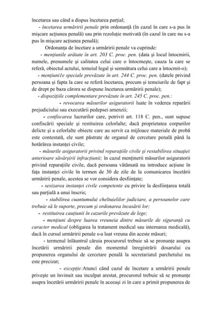 încetarea sau când a dispus încetarea parţial;
- încetarea urmăririi penale prin ordonanţă (în cazul în care s-a pus în
mişcare acţiunea penală) sau prin rezoluţie motivată (în cazul în care nu s-a
pus în mişcare acţiunea penală);
Ordonanţa de încetare a urmăririi penale va cuprinde:
- menţiunile arătate în art. 203 C. proc. pen. (data şi locul întocmirii,
numele, prenumele şi calitatea celui care o întocmeşte, cauza la care se
referă, obiectul actului, temeiul legal şi semnătura celui care a întocmit-o);
- menţiuni1e speciale prevăzute în art. 244 C. proc. pen. (datele privind
persoana şi fapta la care se referă încetarea, precum şi temeiurile de fapt şi
de drept pe baza cărora se dispune încetarea urmăririi penale);
- dispoziţiile complementare prevăzute în art. 245 C. proc. pen.:
- revocarea măsurilor asiguratorii luate în vederea reparării
prejudiciului sau executării pedepsei amenzii;
- confiscarea lucrurilor care, potrivit art. 118 C. pen., sunt supuse
confiscării speciale şi restituirea celorlalte; dacă proprietatea corpurilor
delicte şi a celorlalte obiecte care au servit ca mijloace materiale de probă
este contestată, ele sunt păstrate de organul de cercetare penală până la
hotărârea instanţei civile;
- măsurile asiguratorii privind reparaţiile civile şi restabilirea situaţiei
anterioare săvârşirii infracţiunii; în cazul menţinerii măsurilor asiguratorii
privind reparaţiile civile, dacă persoana vătămată nu introduce acţiune în
faţa instanţei civile în termen de 30 de zile de la comunicarea încetării
urmăririi penale, acestea se vor considera desfiinţate;
- sesizarea instanţei civile competente cu privire la desfiinţarea totală
sau parţială a unui înscris;
- stabilirea cuantumului cheltuielilor judiciare, a persoanelor care
trebuie să le suporte, precum şi ordonarea încasării lor;
- restituirea cauţiunii în cazurile prevăzute de lege;
- menţiuni despre luarea vreuneia dintre măsurile de siguranţă cu
caracter medical (obligarea la tratament medical sau internarea medicală),
dacă în cursul urmăririi penale s-a luat vreuna din aceste măsuri;
- termenul înlăuntrul căruia procurorul trebuie să se pronunţe asupra
încetării urmăririi penale din momentul înregistrării dosarului cu
propunerea organului de cercetare penală la secretariatul parchetului nu
este precizat;
- excepţie:Atunci când cazul de încetare a urmăririi penale
priveşte un învinuit sau inculpat arestat, procurorul trebuie să se pronunţe
asupra încetării urmăririi penale în aceeaşi zi în care a primit propunerea de
 