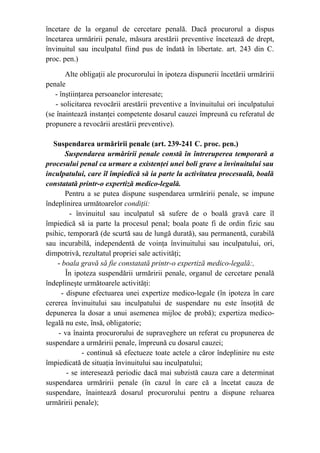 încetare de la organul de cercetare penală. Dacă procurorul a dispus
încetarea urmăririi penale, măsura arestării preventive încetează de drept,
învinuitul sau inculpatul fiind pus de îndată în libertate. art. 243 din C.
proc. pen.)
Alte obligaţii ale procurorului în ipoteza dispunerii încetării urmăririi
penale
- înştiinţarea persoanelor interesate;
- solicitarea revocării arestării preventive a învinuitului ori inculpatului
(se înaintează instanţei competente dosarul cauzei împreună cu referatul de
propunere a revocării arestării preventive).
Suspendarea urmăririi penale (art. 239-241 C. proc. pen.)
Suspendarea urmăririi penale constă în întreruperea temporară a
procesului penal ca urmare a existenţei unei boli grave a învinuitului sau
inculpatului, care îl împiedică să ia parte la activitatea procesuală, boală
constatată printr-o expertiză medico-legală.
Pentru a se putea dispune suspendarea urmăririi penale, se impune
îndeplinirea următoarelor condiţii:
- învinuitul sau inculpatul să sufere de o boală gravă care îl
împiedică să ia parte la procesul penal; boala poate fi de ordin fizic sau
psihic, temporară (de scurtă sau de lungă durată), sau permanentă, curabilă
sau incurabilă, independentă de voinţa învinuitului sau inculpatului, ori,
dimpotrivă, rezultatul propriei sale activităţi;
- boala gravă să fie constatată printr-o expertiză medico-legală:,
În ipoteza suspendării urmăririi penale, organul de cercetare penală
îndeplineşte următoarele activităţi:
- dispune efectuarea unei expertize medico-legale (în ipoteza în care
cererea învinuitului sau inculpatului de suspendare nu este însoţită de
depunerea la dosar a unui asemenea mijloc de probă); expertiza medico-
legală nu este, însă, obligatorie;
- va înainta procurorului de supraveghere un referat cu propunerea de
suspendare a urmăririi penale, împreună cu dosarul cauzei;
- continuă să efectueze toate actele a căror îndeplinire nu este
împiedicată de situaţia învinuitului sau inculpatului;
- se interesează periodic dacă mai subzistă cauza care a determinat
suspendarea urmăririi penale (în cazul în care că a încetat cauza de
suspendare, înaintează dosarul procurorului pentru a dispune reluarea
urmăririi penale);
 