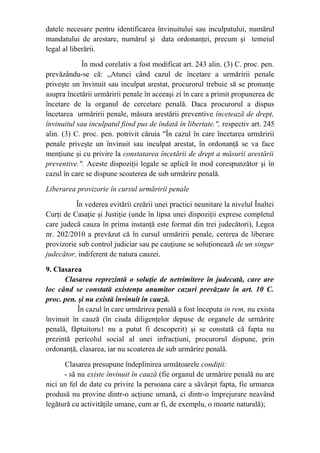 datele necesare pentru identificarea învinuitului sau inculpatului, numărul
mandatului de arestare, numărul şi data ordonanţei, precum şi temeiul
legal al liberării.
În mod corelativ a fost modificat art. 243 alin. (3) C. proc. pen.
prevăzându-se că: „Atunci când cazul de încetare a urmăririi penale
priveşte un învinuit sau inculpat arestat, procurorul trebuie să se pronunţe
asupra încetării urmăririi penale în aceeaşi zi în care a primit propunerea de
încetare de la organul de cercetare penală. Daca procurorul a dispus
încetarea urmăririi penale, măsura arestării preventive încetează de drept,
învinuitul sau inculpatul fiind pus de îndată în libertate.", respectiv art. 245
alin. (3) C. proc. pen. potrivit căruia "În cazul în care încetarea urmăririi
penale priveşte un învinuit sau inculpat arestat, în ordonanţă se va face
menţiune şi cu privire la constatarea încetării de drept a măsurii arestării
preventive.". Aceste dispoziţii legale se aplică în mod corespunzător şi în
cazul în care se dispune scoaterea de sub urmărire penală.
Liberarea provizorie în cursul urmăririi penale
În vederea evitării creării unei practici neunitare la nivelul Înaltei
Curţi de Casaţie şi Justiţie (unde în lipsa unei dispoziţii exprese completul
care judecă cauza în prima instanţă este format din trei judecători), Legea
nr. 202/2010 a prevăzut că în cursul urmăririi penale, cererea de liberare
provizorie sub control judiciar sau pe cauţiune se soluţionează de un singur
judecător, indiferent de natura cauzei.
9. Clasarea
Clasarea reprezintă o soluţie de netrimitere în judecată, care are
loc când se constată existenţa anumitor cazuri prevăzute în art. 10 C.
proc. pen. şi nu există învinuit în cauză.
               În cazul în care urmărirea penală a fost începuta in rem, nu exista
învinuit în cauză (în ciuda diligenţelor depuse de organele de urmărire
penală, făptuitoru1 nu a putut fi descoperit) şi se constată că fapta nu
prezintă pericolul social al unei infracţiuni, procurorul dispune, prin
ordonanţă, clasarea, iar nu scoaterea de sub urmărire penală.
Clasarea presupune îndeplinirea următoarele condiţii:
- să nu existe învinuit în cauză (fie organul de urmărire penală nu are
nici un fel de date cu privire la persoana care a săvârşit fapta, fie urmarea
produsă nu provine dintr-o acţiune umană, ci dintr-o împrejurare neavând
legătură cu activităţile umane, cum ar fi, de exemplu, o moarte naturală);
 