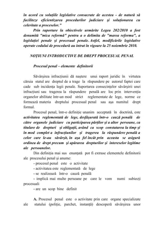 în acord cu soluţiile legislative consacrate de acestea - de natură să
faciliteze eficientizarea procedurilor judiciare şi soluţionarea cu
celeritate a proceselor."
Prin raportare la obiectivele urmărite Legea 202/2010 a fost
denumită "mica reformă" pentru a o delimita de "marea reforma", a
legislaţiei penale şi procesual penale. Astfel, modificările legislative
operate codului de procedură au intrat în vigoare la 25 noiembrie 2010.
NOŢIUNI INTRODUCTIVE DE DREPT PROCESUAL PENAL
Procesul penal – elemente definitorii
Săvârşirea infracţiunii dă naştere unui raport juridic în virtutea
căruia statul are dreptul de a trage la răspundere pe autorul faptei care
cade sub incidenţa legii penale. Suportarea consecinţelor săvârşirii unei
infracţiuni sau tragerea la răspundere penală are loc prin intervenţia
organelor abilitate într-un mod strict reglementate de lege, norme ce
formează materia dreptului procesual penal sau aşa numitul drept
formal.
Procesul penal, într-o definiţie unanim acceptată în doctrină, este
activitatea reglementată de lege, desfăşurată într-o cauză penală de
către organele judiciare cu participarea părţilor şi a altor persoane, ca
titulare de drepturi şi obligaţii, având ca scop constatarea la timp şi
în mod complet a infracţiunilor şi tragerea la răspundere penală a
celor care le-au săvârşit, în aşa fel încât prin aceasta se asigură
ordinea de drept precum şi apărarea drepturilor şi intereselor legitime
ale persoanelor.
Din definiţia mai sus enunţată pot fi extrase elementele definitorii
ale procesului penal şi anume:
- procesul penal este o activitate
- activitatea este reglementată de lege
- se realizează într-o cauză penală
- implică mai multe persoane pe care le vom numi subiecţi
procesuali
- are un scop bine definit
A. Procesul penal este o activitate prin care organe specializate
ale statului (poliţie, parchet, instanţă) descoperă săvârşirea unor
 