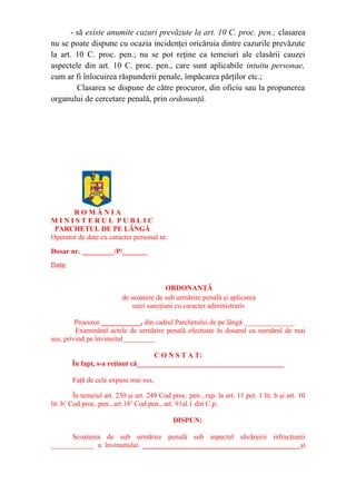 - să existe anumite cazuri prevăzute la art. 10 C. proc. pen.; clasarea
nu se poate dispune cu ocazia incidenţei oricăruia dintre cazurile prevăzute
la art. 10 C. proc. pen.; nu se pot reţine ca temeiuri ale clasării cauzei
aspectele din art. 10 C. proc. pen., care sunt aplicabile intuitu personae,
cum ar fi înlocuirea răspunderii penale, împăcarea părţilor etc.;
Clasarea se dispune de către procuror, din oficiu sau la propunerea
organului de cercetare penală, prin ordonanţă.
R O M Â N I A
M I N I S T E R U L P U B L I C
PARCHETUL DE PE LÂNGĂ
Operator de date cu caracter personal nr.
Dosar nr. _________/P/_______
Data:
ORDONANŢĂ
de scoatere de sub urmărire penală şi aplicarea
unei sancţiuni cu caracter administrativ
Procuror ___________, din cadrul Parchetului de pe lângă ______________
Examinând actele de urmărire penală efectuate în dosarul cu numărul de mai
sus, privind pe învinuitul_________
C O N S T A T:
În fapt, s-a reţinut că_________________________________________
Faţă de cele expuse mai sus,
În temeiul art. 230 şi art. 249 Cod proc. pen., rap. la art. 11 pct. 1 lit. b şi art. 10
lit. b1
Cod proc. pen., art.181
Cod pen., art. 91al.1 din C.p.
DISPUN:
Scoaterea de sub urmărire penală sub aspectul săvârşirii infracţiunii
____________ a învinuitului ____________________________________________şi
 