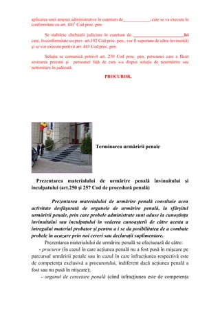 aplicarea unei amenzi administrative în cuantum de____________, care se va executa în
conformitate cu art. 4411
Cod proc. pen.
Se stabilesc cheltuieli judiciare în cuantum de _______________________lei
care, în conformitate cu prev. art.192 Cod proc. pen., vor fi suportate de către învinuit(ă)
şi se vor executa potrivit art. 443 Cod proc. pen.
Soluţia se comunică potrivit art. 230 Cod proc. pen, persoanei care a făcut
sesizarea precum şi persoanei faţă de care s-a dispus soluţia de neurmărire sau
netrimitere în judecată.
PROCUROR,
Terminarea urmăririi penale
Prezentarea materialului de urmărire penală învinuitului şi
inculpatului (art.250 şi 257 Cod de procedură penală)
Prezentarea materialului de urmărire penală constituie acea
activitate desfăşurată de organele de urmărire penală, la sfârşitul
urmăririi penale, prin care probele administrate sunt aduse la cunoştinţa
învinuitului sau inculpatului în vederea cunoaşterii de către acesta a
întregului material probator şi pentru a i se da posibilitatea de a combate
probele în acuzare prin noi cereri sau declaraţii suplimentare.
Prezentarea materialului de urmărire penală se efectuează de către:
- procuror (în cazul în care acţiunea penală nu a fost pusă în mişcare pe
parcursul urmăririi penale sau în cazul în care infracţiunea respectivă este
de competenţa exclusivă a procurorului, indiferent dacă acţiunea penală a
fost sau nu pusă în mişcare);
- organul de cercetare penală (când infracţiunea este de competenţa
 