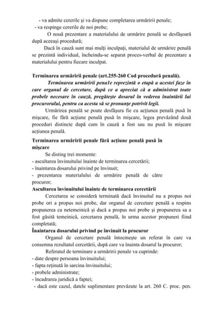 - va admite cererile şi va dispune completarea urmăririi penale;
- va respinge cererile de noi probe;
O nouă prezentare a materialului de urmărire penală se desfăşoară
după aceeaşi procedură;
Dacă în cauză sunt mai mulţi inculpaţi, materialul de urmărire penală
se prezintă individual, încheindu-se separat proces-verbal de prezentare a
materialului pentru fiecare inculpat.
Terminarea urmăririi penale (art.255-260 Cod procedură penală).
Terminarea urmăririi pena1e reprezintă o etapă a acestei faze în
care organul de cercetare, după ce a apreciat că a administrat toate
probele necesare în cauză, pregăteşte dosarul în vederea înaintării lui
procurorului, pentru ca acesta să se pronunţe potrivit legii.
Urmărirea penală se poate desfăşura fie cu acţiunea penală pusă în
mişcare, fie fără acţiune penală pusă în mişcare, legea prevăzând două
proceduri distincte după cum în cauză a fost sau nu pusă în mişcare
acţiunea penală.
Terminarea urmăririi penale fără acţiune penală pusă în
mişcare
Se disting trei momente:
- ascultarea învinuitului înainte de terminarea cercetării;
- înaintarea dosarului privind pe învinuit;
- prezentarea materialului de urmărire penală de către
procuror;
Ascultarea învinuitului înainte de terminarea cercetării
Cercetarea se consideră terminată dacă învinuitul nu a propus noi
probe ori a propus noi probe, dar organul de cercetare penală a respins
propunerea ca netemeinică şi dacă a propus noi probe şi propunerea sa a
fost găsită temeinică, cercetarea penală, în urma acestor propuneri fiind
completată;
Înaintarea dosarului privind pe învinuit la procuror
Organul de cercetare penală întocmeşte un referat în care va
consemna rezultatul cercetării, după care va înainta dosarul la procuror;
Referatul de terminare a urmăririi penale va cuprinde:
- date despre persoana învinuitului;
- fapta reţinută în sarcina învinuitului;
- probele administrate;
- încadrarea juridică a faptei;
- dacă este cazul, datele suplimentare prevăzute la art. 260 C. proc. pen.
 