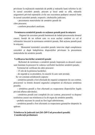 privitoare la mijloacele materiale de probă şi măsurile luate referitor la ele
în cursul cercetării penale, precum şi locul unde se află, măsurile
asiguratorii privind reparaţiile civile sau executarea pedepsei amenzii luate
în cursul cercetării penale, respectiv, cheltuielile judiciare;
- prezentarea materialului de urmărire penală de
către procuror;
- conform procedurii analizate.
Terminarea urmăririi penale cu acţiunea penală pusă în mişcare
Organul de cercetare penală înaintează de îndată procurorului dosarul
cauzei, însoţit de un referat care va avea acelaşi conţinut cu cel al
referatului întocmit la terminarea urmăririi penale, fără acţiune penală pusă
în mişcare;
Momentul terminării cercetării penale intervine după completarea
cercetării şi după îndeplinirea dispoziţiilor privitoare la prezentarea
materialului de urmărire penală.
Verificarea lucrărilor urmăririi penale
Referatul de terminare a urmăririi penale împreună cu dosarul cauzei
sunt înaintate la procuror în vederea verificării lucrărilor urmăririi penale;
Termenul de verificare de către procuror:
- 15 zile de la primirea lucrărilor;
- de urgenţă şi cu precădere, în cauzele în care sunt arestaţi;
Se vor constata următoarele aspecte:
- urmărirea penală a fost efectuată de organul competent (în caz contrar,
procurorul va trimite dosarul organului competent să efectueze urmărirea
penală);
- urmărirea penală a fost efectuată cu respectarea dispoziţiilor legale
privind aflarea adevărului;
- urmărirea penală este completă (în caz contrar, procurorul va dispune
restituirea cauzei sau trimiterea ei la alt organ de urmărire penală);
- probele necesare în cauză au fost legal administrate;
- urmărirea penală a fost efectuată cu respectarea garanţiilor dreptului la
apărare.
Trimiterea în judecată (art.261-269 Cod procedură penală)
Consideraţii preliminare
 