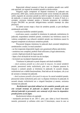 Reprezintă ultimul moment al fazei de urmărire penală care astfel
este epuizată, iar organul de urmărire penală se dezînvesteşte.
Singurul organ competent să dispună trimiterea în judecată este
procurorul, altfel spus, numai procurorul poate sesiza instanţa de judecată;
astfel, organele de cercetare penală nu intră în raporturi directe cu instanţa
de judecată, ci numai prin intermediul procurorului. Ar putea fi însă şi o
excepţie: sesizarea instanţei pentru a formula propunere de extrădare
(Legea 296/2001 nu prevede obligativitatea sesizării instanţei de către
procuror).
În cadrul acestei etape a fazei de urmărire penală, se pot desfăşura
următoarele activităţi:
- verificarea lucrărilor urmăririi penale;
- rezolvarea cauzei, constând în trimiterea în judecată, netrimiterea în
judecată, suspendarea urmăririi penale, restituirea sau trimiterea cauzei în
vederea completării sau refacerii urmăririi penale sau trimiterea cauzei la
organul competent să efectueze urmărirea penală.
Procurorul dispune trimiterea în judecată dacă constată îndeplinirea
următoarelor condiţii, în mod cumulativ:
- au fost respectate dispoziţiile legale care garantează aflarea adevărului;
- urmărirea este completă, probele fiind suficiente şi legal administrate;
- există o faptă prevăzută de legea penală;
- fapta a fost săvârşită de învinuit sau de inculpat;
- învinuitul sau inculpatul răspunde penal.
Trimiterea în judecată se poate dispune sub două modalităţi:
- dacă acţiunea penală nu a fost pusă în mişcare, în cursul urmăririi
penale, procurorul emite rechizitoriu, prin care va dispune punerea în
mişcare a acţiunii penale şi trimiterea în judecată; în această situaţie,
rechizitoriul are o dublă funcţionalitate, fiind atât act de inculpare, cât şi act
de sesizare a instanţei de judecată;
- dacă acţiunea penală a fost pusă în mişcare în cursul urmăririi penale,
procurorul emite rechizitoriu prin care va dispune trimiterea în judecată; în
această situaţie rechizitoriul are o singură funcţiune şi anume, sesizarea
instanţei de judecată.
Rechizitoriul reprezintă ultimul act de urmărire penală, prin care
este sesizată instanţa de judecată cu faptele care urmează să facă
obiectul judecăţii şi persoanele care urmează să fie trase la răspundere
penală pentru aceste fapte.
Rechizitoriul trebuie să cuprindă:
- menţiunile prevăzute în art. 203 C. proc. pen. (data şi locul întocmirii,
numele, prenumele şi calitatea celui care îl întocmeşte, cauza la care se
 