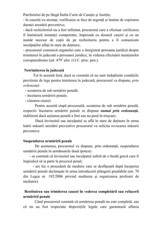 Parchetului de pe lângă Înalta Curte de Casaţie şi Justiţie;
- în cauzele cu arestaţi, verificarea se face de urgenţă şi înainte de expirarea
duratei arestării preventive;
- dacă rechizitoriul nu a fost infirmat, procurorul care a efectuat verificarea
îl înaintează instanţei competente, împreună cu dosarul cauzei şi cu un
număr necesar de copii de pe rechizitoriu pentru a fi comunicate
inculpaţilor aflaţi în stare de deţinere;
- procurorul comunică organului care a înregistrat persoana juridică despre
trimiterea în judecată a persoanei juridice, în vederea efectuării menţiunilor
corespunzătoare (art. 4797
alin. (1) C. proc. pen.).
Netrimiterea în judecată
Tot în această fază, dacă se constată că nu sunt îndeplinite condiţiile
prevăzute de lege pentru trimiterea în judecată, procurorul va dispune, prin
ordonanţă:
- scoaterea de sub urmărire penală;
- încetarea urmăririi penale;
- clasarea cauzei;
Pentru această etapă procesuală, scoaterea de sub urmărire penală,
respectiv încetarea urmăririi penale se dispune numai prin ordonanţă,
indiferent dacă acţiunea penală a fost sau nu pusă în mişcare;
Dacă învinuitul sau inculpatul se află în stare de deţinere în urma
luării măsurii arestării preventive procurorul va solicita revocarea măsurii
preventive.
Suspendarea urmăririi penale
De asemenea, procurorul va dispune, prin ordonanţă, suspendarea
urmăririi penale în următoarele două ipoteze:
- se constată că învinuitul sau inculpatul suferă de o boală gravă care îl
împiedică să ia parte la procesul penal;
- are loc o procedură de mediere care se desfăşoară după începerea
urmăririi penale declanşate în urma introducerii plângerii prealabile (art. 70
din Legea nr. 192/2006 privind medierea şi organizarea profesiei de
mediator).
Restituirea sau trimiterea cauzei în vederea completării sau refacerii
urmăririi penale
Când procurorul constată că urmărirea penală nu este completă, sau
că nu au fost respectate dispoziţiile legale care garantează aflarea
 