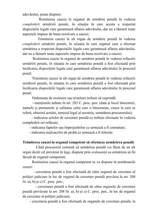 adevărului, poate dispune:
Restituirea cauzei la organul de urmărire penală în vederea
completării urmăririi penale, în situaţia în care acesta a respectat
dispoziţiile legale care garantează aflarea adevărului, dar nu a lămurit toate
aspectele impuse de buna rezolvare a cauzei;
Trimiterea cauzei la alt organ de urmărire penală în vederea
completării urmăririi penale, în situaţia în care organul care a efectuat
urmărirea a respectat dispoziţiile legale care garantează aflarea adevărului,
dar nu a lămurit toate aspectele impuse de buna rezolvare a cauzei;
Restituirea cauzei la organul de urmărire penală în vederea refacerii
urmăririi penale, în situaţia în care urmărirea penală a fost efectuată prin
încălcarea dispoziţiile legale care garantează aflarea adevărului în procesul
penal;
Trimiterea cauzei la alt organ de urmărire penală în vederea refacerii
urmăririi penale, în situaţia în care urmărirea penală a fost efectuată prin
încălcarea dispoziţiile legale care garantează aflarea adevărului în procesul
penal;
Ordonanţa de restituire sau trimitere trebuie să cuprindă:
- menţiunile arătate în art. 203 C. proc. pen. (data şi locul întocmirii,
numele şi prenumele şi calitatea celui care o întocmeşte, cauza la care se
referă, obiectul actului, temeiul legal al acesteia, semnătura procurorului);
- indicarea actelor de cercetare penală ce trebuie efectuate în vederea
completării ori refăcute;
- indicarea faptelor sau împrejurărilor ce urmează a fi constatate;
- indicarea mijloacelor de probă ce urmează a fi folosite.
Trimiterea cauzei la organul competent să efectueze urmărirea penală
Când procurorul constată că urmărirea penală s-a făcut de un alt
organ decât cel prevăzut în lege, dispune prin ordonanţă ca urmărirea să fie
făcută de organul competent;
Restituirea cauzei la organul competent se va dispune în următoarele
cazuri:
- cercetarea penală a fost efectuată de către organul de cercetare al
poliţiei judiciare în loc de organul de cercetare penală prevăzut la art. 208
lit. a), b) şi c) C. proc. pen.;
- cercetarea penală a fost efectuată de către organele de cercetare
penală prevăzute la art. 208 lit. a), b) şi c) C. proc. pen., în loc de organul
de cercetare al poliţiei judiciare;
- cercetarea penală a fost efectuată de organele de cercetare penală, în
 
