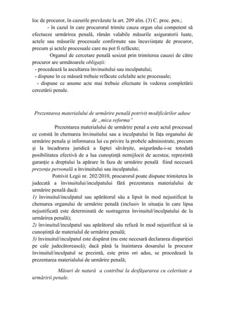 loc de procuror, în cazurile prevăzute la art. 209 alin. (3) C. proc. pen.;
- în cazul în care procurorul trimite cauza organ ului competent să
efectueze urmărirea penală, rămân valabile măsurile asiguratorii luate,
actele sau măsurile procesuale confirmate sau încuviinţate de procuror,
precum şi actele procesuale care nu pot fi refăcute;
Organul de cercetare penală sesizat prin trimiterea cauzei de către
procuror are următoarele obligaţii:
- procedează la ascultarea învinuitului sau inculpatului;
- dispune în ce măsură trebuie refăcute celelalte acte procesuale;
- dispune ce anume acte mai trebuie efectuate în vederea completării
cercetării penale.
Prezentarea materialului de urmărire penală potrivit modificărilor aduse
de „mica reforma”
Prezentarea materialului de urmărire penal a este actul procesual
ce constă în chemarea învinuitului sau a inculpatului în faţa organului de
urmărire penala şi informarea lui cu privire la probele administrate, precum
şi la încadrarea juridică a faptei săvârşite, asigurându-i-se totodată
posibilitatea efectivă de a lua cunoştinţă nemijlocit de acestea; reprezintă
garanţie a dreptului la apărare în faza de urmărire penală fiind necesară
prezenţa personală a învinuitului sau inculpatului.
Potrivit Legii nr. 202/2010, procurorul poate dispune trimiterea în
judecată a învinuitului/inculpatului fără prezentarea materialului de
urmărire penală dacă:
1) învinuitul/inculpatul sau apărătorul său a lipsit în mod nejustificat la
chemarea organului de urmărire penală (inclusiv în situaţia în care lipsa
nejustificată este determinată de sustragerea învinuitul/inculpatului de la
urmărirea penală);
2) învinuitul/inculpatul sau apărătorul său refuză în mod nejustificat să ia
cunoştinţă de materialul de urmărire penală;
3) învinuitul/inculpatul este dispărut (nu este necesară declararea dispariţiei
pe cale judecătorească); dacă până la înaintarea dosarului la procuror
învinuitul/inculpatul se prezintă, este prins ori adus, se procedează la
prezentarea materialului de urmărire penală;
Măsuri de natură a contribui la desfăşurarea cu celeritate a
urmăririi penale.
 