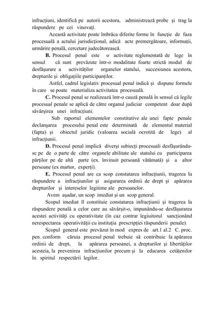 infracţiuni, identifică pe autorii acestora, administrează probe şi trag la
răspundere pe cei vinovaţi.
Această activitate poate îmbrăca diferite forme în funcţie de faza
procesuală a actului jurisdicţional, adică acte premergătoare, informaţii,
urmărire penală, cercetare judecătorească.
B. Procesul penal este o activitate reglementată de lege în
sensul că sunt prevăzute într-o modalitate foarte strictă modul de
desfăşurare a activităţilor organelor statului, succesiunea acestora,
drepturile şi obligaţiile participanţilor.
Astfel, cadrul legislativ procesual penal indică şi dispune formele
în care se poate materializa activitatea procesuală.
C. Procesul penal se realizează într-o cauză penală în sensul că legile
procesual penale se aplică de către organul judiciar competent doar după
săvârşirea unei infracţiuni.
Sub raportul elementelor constitutive ale unei fapte penale
declanşarea procesului penal este determinată de elementul material
(fapta) şi obiectul juridic (valoarea socială ocrotită de lege) al
infracţiunii.
D. Procesul penal implică diverşi subiecţi procesuali desfăşurându-
se pe de o parte de către organele abilitate ale statului cu participarea
părţilor pe de altă parte (ex. învinuit persoană vătămată) şi a altor
persoane (ex martor, experţi).
E. Procesul penal are ca scop constatarea infracţiunii, tragerea la
răspundere a infracţiunilor şi asigurarea ordinii de drept şi apărarea
drepturilor şi intereselor legitime ale persoanelor.
Avem aşadar, un scop imediat şi un scop general.
Scopul imediat îl constituie constatarea infracţiunii şi tragerea la
răspundere penală a celor care au săvârşit-o, impunându-se desfăşurarea
acestei activităţi cu operativitate (în caz contrar legiuitorul sancţionând
nerespectarea operativităţii cu instituţia prescripţiei răspunderii penale).
Scopul general este prevăzut în mod expres de art.1 al.2 C. proc.
pen. conform căruia procesul penal trebuie să contribuie la apărarea
ordinii de drept, la apărarea persoanei, a drepturilor şi libertăţilor
acesteia, la prevenirea infracţiunilor precum şi la educarea cetăţenilor
în spiritul respectării legilor.
 