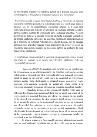 3) posibilitatea organelor de urmărire penală de a dispune aducerea prin
constrângerea în temeiul unui mandat de aducere şi a martorului;
4) ancheta socială în cazul expertizei psihiatrice a minorului. În vederea
întocmirii expertizei psihiatrice a minorului pentru a se stabili dacă acesta a
acţionat sau nu cu discernământ, autoritatea tutelară în a cărei rază
teritorială domiciliază minorul are obligaţia să efectueze ancheta socială la
cererea unităţii sanitare de specialitate care efectuează expertiza. Aceasta
dispoziţie are rolul de a înlătura blocajele existente în prezent în practica,
ca urmare a refuzului serviciilor de autoritate tutelara din cadrul primăriilor
de a colabora cu Institutul Naţional de Medicină Legala, care în vederea
efectuării unei expertize medico-legale psihiatrice nu are nevoie decât de
realizarea unei anchete sociale, iar nu a unui referat de evaluare de către
Serviciile de Probaţiune.
5) posibilitatea procurorului de a desemna un reprezentant comun, avocat
din oficiu, în cauzele cu un număr mare de părţi vătămate, civile sau
responsabile civilmente.
Legea nr. 202/2010 a prevăzut că în cazul în care un număr mare
de persoane care nu au interese contrare s-au constituit parte civilă, acestea
pot desemna o persoană care să le reprezinte interesele în cadrul procesului
penal. În cazul în care părţile civile nu şi-au desemnat un reprezentant
comun, pentru buna desfăşurare a procesul penal, procurorul poate
desemna, prin rezoluţie motivată, un avocat din oficiu pentru a le
reprezenta interesele, în vederea efectuării cu celeritate a urmăririi penale.
Rezoluţia trebuie să fie comunicată pârtilor civile, care au
obligaţia de a încunoştinţa procurorul dacă sunt de acord sau refuză să fie
reprezentaţi prin avocatul desemnat din oficiu. În situaţia în care părţile
civile cărora li s-a comunicat de către procuror faptul că sunt reprezentate
de un avocat din oficiu, nu încunoştinţează parchetul cu privire la acordul
sau dezacordul lor referitor la reprezentarea prin avocat în cadrul
procesului penal, se va prezuma că acceptă această reprezentare. Dacă
părţile civile încunoştinţează pe procuror despre faptul că nu sunt de acord
să fie reprezentate, citarea acestora precum şi comunicarea actelor de
procedură se va face individual.
În situaţia în care prin fapta penală s-au adus vătămări unui număr
mare de parţi vătămate, constituite sau nu părţi civile, care nu au interese
 