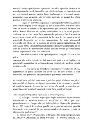 contrarii, acestea pot desemna o persoană care să le reprezinte interesele în
cadrul procesului penal. În cazul în care părţile vătămate nu şi-au desemnat
un reprezentant comun, pentru buna desfăşurare a procesului penal,
procurorul poate desemna, prin rezoluţie motivată, un avocat din oficiu
pentru a le reprezenta interesele.
Legea nr. 202/2010 nu prevede în cazul părţilor vătămate, care nu
sunt constituite părţi civile, obligaţia de a de a încunoştinţa procurorul daca
sunt de acord sau refuză să fie reprezentanţi prin avocatul desemnat din
oficiu. Pentru identitate de raţiune, considerăm ca şi în cazul părţilor
vătămate este necesar ca rezoluţia procurorului prin care a fost desemnat un
reprezentant comun să fie comunicată, iar în cazul în care acestea nu îşi
manifestă dezacordul cu privire reprezentarea lor prin intermediul
avocatului din oficiu se va prezuma ca acceptă această reprezentare. Tot
astfel, daca părţile vătămate încunoştinţează pe procuror despre faptul că nu
sunt de acord să fie reprezentate, citarea acestora precum şi comunicarea
actelor de procedură se va face individual.
Dovada mandatului se face prin depunerea delegaţiei de avocat din
oficiu.
Avocatul din oficiu trebuie să facă demersuri pentru a lua legătura cu
persoanele reprezentate şi să încunoştinţeze organele de urmărire penală
despre aceasta.
Toate actele de procedură comunicate avocatului din oficiu,
reprezentant al părţii vătămate sau civile, sau de care avocatul a luat
cunoştinţă sunt prezumate a fi cunoscute de persoanele reprezentate.
6) posibilitatea aplicării unei amenzi judiciare părţii vătămate sau părţii
responsabile civilmente care lipseşte nejustificat de la chemarea organului
de urmărire penală, în cazul în care acesta din urmă a apreciata că
prezenţa acestor parţi este necesară pentru buna urmăririi penale.
Alte modificări legislative referitoare la urmărire penală.
a) în scopul corelării dispoziţiilor legale referitoare la prezentarea
materialului de urmărire penală s-a modificat art. 251 C. poc. pen.
prevăzându-se că: „Despre aducerea la îndeplinire a dispoziţiilor prevăzute
la art. 250 organul de urmărire penală (nu organul de cercetare penală)
întocmeşte proces-verbal, în care consemnează şi declaraţiile, cererile şi
răspunsurile inculpatului.”
b) potrivit art. 9166
C.proc.pen., astfel cum a fost modificat prin Legea
nr. 202/2010, „Mijloacele de probă prevăzute în prezenta secţiune (s.n.
 