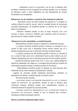 - menţinerea cauzei de suspendare, caz în care va dispune, prin
rezoluţie, restituirea cauzei la organul de cercetare penală, care va continua
să efectueze actele a căror îndeplinire nu este împiedicată de situaţia
învinuitului sau inculpatului.
Reluarea în caz de restituire a cauzei de către instanţa de judecată
Restituirea cauzei de către instanţa de judecată se va dispune în
vederea refacerii urmăririi penale, când se constată înainte de terminarea
cercetării judecătoreşti, că urmărirea penală s-a efectuat de un alt organ
decât cel competent;
Reluarea urmăririi penale se face în baza hotărârii prin care
instanţa a dispus restituirea, hotărâre care constituie actul de sesizare a
procurorului în vederea reluării urmăririi.
Reluarea în caz de redeschidere a urmăririi penale
Redeschiderea urmăririi penale se dispune în următoarele ipoteze:
- s-a dispus încetarea urmăririi penale şi ulterior se constată că nu a
existat în fapt cazul care a determinat luarea acestei măsuri sau că a
dispărut împrejurarea pe care se întemeia încetarea urmăririi penale;
- s-a dispus scoaterea de sub urmărire penală şi ulterior se constată că
nu a existat în fapt cazul care a determinat luarea acestei măsuri sau că a
dispărut împrejurarea pe care se întemeia scoaterea de sub urmărire penală;
- instanţa de judecată, potrivit arte 2781
C. proc. pen., admite plângerea
împotriva ordonanţei sau, după caz, a rezoluţiei procurorului de scoatere de
sub urmărire penală, încetare a urmăririi penale ori de clasare;
Redeschiderea urmăririi penale se dispune de către procuror prin
ordonanţă sau de către instanţa de judecată prin sentinţă;
- organul de cercetare penală înaintează procurorului referatul cu
propunerea de reluare a urmăririi penale şi dosarul cauzei;
Procurorul poate constata:
- inexistenţa cazului sau dispariţia împrejurării pe care se întemeia
soluţia de netrimitere sau neurmărire, situaţie în care va dispune, prin
ordonanţă reluarea urmăririi penale prin redeschiderea acesteia şi
restituirea dosarul la organul de cercetare penală;
- existenţa cazului sau împrejurării pe care se întemeiază soluţia de
netrimitere sau neurmărire, situaţie în care va dispune prin rezoluţie,
menţinerea soluţiei pronunţate anterior.
Durata arestării inculpatului după reluare
 