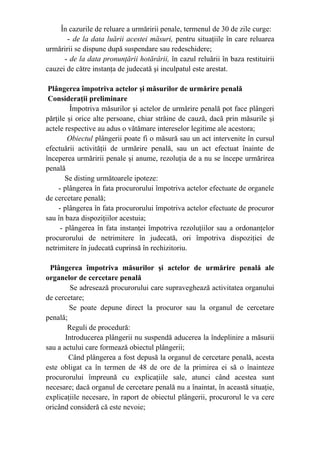 În cazurile de reluare a urmăririi penale, termenul de 30 de zile curge:
- de la data luării acestei măsuri, pentru situaţiile în care reluarea
urmăririi se dispune după suspendare sau redeschidere;
- de la data pronunţării hotărârii, în cazul reluării în baza restituirii
cauzei de către instanţa de judecată şi inculpatul este arestat.
Plângerea împotriva actelor şi măsurilor de urmărire penală
Consideraţii preliminare
Împotriva măsurilor şi actelor de urmărire penală pot face plângeri
părţile şi orice alte persoane, chiar străine de cauză, dacă prin măsurile şi
actele respective au adus o vătămare intereselor legitime ale acestora;
Obiectul plângerii poate fi o măsură sau un act intervenite în cursul
efectuării activităţii de urmărire penală, sau un act efectuat înainte de
începerea urmăririi penale şi anume, rezoluţia de a nu se începe urmărirea
penală
Se disting următoarele ipoteze:
- plângerea în fata procurorului împotriva actelor efectuate de organele
de cercetare penală;
- plângerea în fata procurorului împotriva actelor efectuate de procuror
sau în baza dispoziţiilor acestuia;
- plângerea în fata instanţei împotriva rezoluţiilor sau a ordonanţelor
procurorului de netrimitere în judecată, ori împotriva dispoziţiei de
netrimitere în judecată cuprinsă în rechizitoriu.
Plângerea împotriva măsurilor şi actelor de urmărire penală ale
organelor de cercetare penală
Se adresează procurorului care supraveghează activitatea organului
de cercetare;
Se poate depune direct la procuror sau la organul de cercetare
penală;
Reguli de procedură:
Introducerea plângerii nu suspendă aducerea la îndeplinire a măsurii
sau a actului care formează obiectul plângerii;
Când plângerea a fost depusă la organul de cercetare penală, acesta
este obligat ca în termen de 48 de ore de la primirea ei să o înainteze
procurorului împreună cu explicaţiile sale, atunci când acestea sunt
necesare; dacă organul de cercetare penală nu a înaintat, în această situaţie,
explicaţiile necesare, în raport de obiectul plângerii, procurorul le va cere
oricând consideră că este nevoie;
 