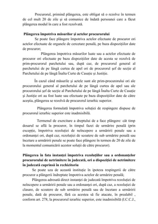 Procurorul, primind plângerea, este obligat să o rezolve în termen
de cel mult 20 de zile şi să comunice de îndată persoanei care a făcut
plângerea modul în care a fost rezolvată.
Plângerea împotriva măsurilor şi actelor procurorului
Se poate face plângere împotriva actelor efectuate de procuror ori
actelor efectuate de organele de cercetare penală, pe baza dispoziţiilor date
de procuror;
       Plângerea împotriva măsurilor luate sau a actelor efectuate de
procuror ori efectuate pe baza dispoziţiilor date de acesta se rezolvă de
prim-procurorul parchetului sau, după caz, de procurorul general al
parchetului de pe lângă curtea de apel ori de procurorul şef de secţie al
Parchetului de pe lângă Înalta Curte de Casaţie şi Justiţie.
În cazul când măsurile şi actele sunt ale prim-procurorului ori ale
procurorului general al parchetului de pe lângă curtea de apel sau ale
procurorului şef de secţie al Parchetului de pe lângă Înalta Curte de Casaţie
şi Justiţie ori au fost luate sau efectuate pe baza dispoziţiilor date de către
aceştia, plângerea se rezolvă de procurorul ierarhic superior.
Plângerea formulată împotriva soluţiei de respingere dispuse de
procurorul ierarhic superior este inadmisibilă.
Termenul de exercitare a dreptului de a face plângere: cât timp
dosarul se află la procuror, în timpul fazei de urmărire penală (prin
excepţie, împotriva rezoluţiei de neîncepere a urmăririi penale sau a
ordonanţei ori, după caz, rezoluţiei de scoatere de sub urmărire penală sau
încetare a urmăririi penale se poate face plângere în termen de 20 de zile de
la momentul comunicării acestor soluţii de către procuror).
Plângerea în fata instanţei împotriva rezoluţiilor sau a ordonanţelor
procurorului de netrimitere în judecată, ori a dispoziţiei de netrimitere
în judecată cuprinsă în rechizitoriu
Se poate uza de această instituţie în ipoteza respingerii de către
procuror a plângerii îndreptate împotriva actelor de urmărire penală;
Plângerea adresată direct instanţei de judecată împotriva rezoluţiei de
neîncepere a urmăririi penale sau a ordonanţei ori, după caz, a rezoluţiei de
clasare, de scoatere de sub urmărire penală sau de încetare a urmăririi
penale, dată de procuror, fără ca acestea să fie atacate, în prealabil ,
conform art. 278, la procurorul ierarhic superior, este inadmisibilă (I.C.C.J.,
 