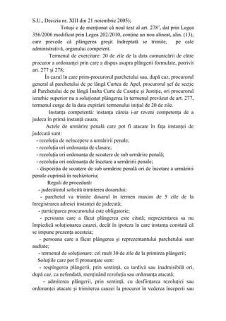 S.U., Decizia nr. XIII din 21 noiembrie 2005);
Totuşi e de menţionat că noul text al art. 2781
, dat prin Legea
356/2006 modificat prin Legea 202/2010, conţine un nou alineat, alin. (13),
care prevede că plângerea greşit îndreptată se trimite, pe cale
administrativă, organului competent.
Termenul de exercitare: 20 de zile de la data comunicării de către
procuror a ordonanţei prin care a dispus asupra plângerii formulate, potrivit
art. 277 şi 278;
În cazul în care prim-procurorul parchetului sau, după caz, procurorul
general al parchetului de pe lângă Curtea de Apel, procurorul şef de secţie
al Parchetului de pe lângă Înalta Curte de Casaţie şi Justiţie, ori procurorul
ierarhic superior nu a soluţionat plângerea în termenul prevăzut de art. 277,
termenul curge de la data expirării termenului iniţial de 20 de zile.
Instanţa competentă: instanţa căreia i-ar reveni competenţa de a
judeca în primă instanţă cauza;
Actele de urmărire penală care pot fi atacate în faţa instanţei de
judecată sunt:
- rezoluţia de neîncepere a urmăririi penale;
- rezoluţia ori ordonanţa de clasare;
- rezoluţia ori ordonanţa de scoatere de sub urmărire penală;
- rezoluţia ori ordonanţa de încetare a urmăririi penale;
- dispoziţia de scoatere de sub urmărire penală ori de încetare a urmăririi
penale cuprinsă în rechizitoriu;
Reguli de procedură:
- judecătorul solicită trimiterea dosarului;
- parchetul va trimite dosarul în termen maxim de 5 zile de la
înregistrarea adresei instanţei de judecată;
- participarea procurorului este obligatorie;
- persoana care a făcut plângerea este citată; neprezentarea sa nu
împiedică soluţionarea cauzei, decât în ipoteza în care instanţa constată că
se impune prezenţa acesteia;
- persoana care a făcut plângerea şi reprezentantului parchetului sunt
audiate;
- termenul de soluţionare: cel mult 30 de zile de la primirea plângerii;
Soluţiile care pot fi pronunţate sunt:
- respingerea plângerii, prin sentinţă, ca tardivă sau inadmisibilă ori,
după caz, ca nefondată, menţinând rezoluţia sau ordonanţa atacată;
- admiterea plângerii, prin sentinţă, cu desfiinţarea rezoluţiei sau
ordonanţei atacate şi trimiterea cauzei la procuror în vederea începerii sau
 