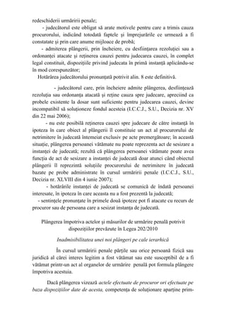 redeschiderii urmăririi penale;
- judecătorul este obligat să arate motivele pentru care a trimis cauza
procurorului, indicând totodată faptele şi împrejurările ce urmează a fi
constatate şi prin care anume mijloace de probă;
- admiterea plângerii, prin încheiere, cu desfiinţarea rezoluţiei sau a
ordonanţei atacate şi reţinerea cauzei pentru judecarea cauzei, în complet
legal constituit, dispoziţiile privind judecata în primă instanţă aplicându-se
în mod corespunzător;
Hotărârea judecătorului pronunţată potrivit alin. 8 este definitivă.
- judecătorul care, prin încheiere admite plângerea, desfiinţează
rezoluţia sau ordonanţa atacată şi reţine cauza spre judecare, apreciind ca
probele existente la dosar sunt suficiente pentru judecarea cauzei, devine
incompatibil să soluţioneze fondul acesteia (I.C.C.J., S.U., Decizia nr. XV
din 22 mai 2006);
- nu este posibilă reţinerea cauzei spre judecare de către instanţă în
ipoteza în care obiect al plângerii îl constituie un act al procurorului de
netrimitere în judecată întemeiat exclusiv pe acte premergătoare; în această
situaţie, plângerea persoanei vătămate nu poate reprezenta act de sesizare a
instanţei de judecată; rezultă că plângerea persoanei vătămate poate avea
funcţia de act de sesizare a instanţei de judecată doar atunci când obiectul
plângerii îl reprezintă soluţiile procurorului de netrimitere în judecată
bazate pe probe administrate în cursul urmăririi penale (I.C.C.J., S.U.,
Decizia nr. XLVIII din 4 iunie 2007);
- hotărârile instanţei de judecată se comunică de îndată persoanei
interesate, în ipoteza în care aceasta nu a fost prezentă la judecată;
- sentinţele pronunţate în primele două ipoteze pot fi atacate cu recurs de
procuror sau de persoana care a sesizat instanţa de judecată.
Plângerea împotriva actelor şi măsurilor de urmărire penală potrivit
dispoziţiilor prevăzute în Legea 202/2010
Inadmisibilitatea unei noi plângeri pe cale ierarhică
În cursul urmăririi penale părţile sau orice persoană fizică sau
juridică al cărei interes legitim a fost vătămat sau este susceptibil de a fi
vătămat printr-un act al organelor de urmărire penală pot formula plângere
împotriva acestuia.
Dacă plângerea vizează actele efectuate de procuror ori efectuate pe
baza dispoziţiilor date de acesta, competenţa de soluţionare aparţine prim-
 