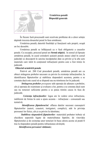 Urmărirea penală
Dispoziţii generale
În fiecare fază procesuală sunt rezolvate probleme de a căror soluţie
depinde trecerea dosarului penal în faza următoare.
Urmărirea penală, datorită finalităţii şi funcţiunii sale proprii, ocupă
un loc deosebit.
Urmărirea penală se înfăţişează ca o fază obligatorie a cauzelor
penale. Ca excepţie, procesul penal are formă atipică, în sensul că lipseşte
urmărirea penală, în cazul extinderii acţiunii penale atunci când în cursul
judecăţii se descoperă în sarcina inculpatului date cu privire şi la alte acte
materiale care intră în conţinutul infracţiunii pentru care a fost trimis în
judecată.
Obiectul urmăririi penale
Potrivit art. 200 Cod procedură penală, urmărirea penală are ca
obiect strângerea probelor necesare cu privire la existenţa infracţiunilor, la
identificarea făptuitorilor şi stabilirea răspunderii acestora, pentru a se
constata dacă este cazul să se dispună sau nu trimiterea lor în judecată.
Strângerea probelor presupune atât operaţia de adunare a probelor,
cât şi operaţia de examinare şi evaluare a lor, pentru a se constata dacă sunt
sau nu temeiuri suficiente pentru a se putea trimite cauza în faza de
judecată;
Existenţa infracţiunilor: legea are în vedere orice infracţiune,
indiferent de forma în care a ajuns aceasta – infracţiune - consumată sau
tentativă;
Identificarea făptuitoru1ui: aflarea datelor necesare cunoaşterii
făptuitorilor (autori, coautori, instigatori, complici), atât în privinţa
persoanei lor fizice, cât şi cu privire la identitate;
Stabilirea răspunderii făptuitorilor: materialul probator trebuie să
elucideze aspectele legate de materialitatea faptelor, de vinovăţia
făptuitorului şi de existenţa unor temeiuri în baza cărora acesta să poată fi
tras la răspundere penală pentru infracţiunea săvârşită;
Identificarea persoanei vătămate;
 