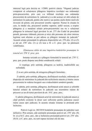 interesul legii prin decizia nr. 1/2009, potrivit căreia: "Organul judiciar
competent să soluţioneze plângerea împotriva rezoluţiei sau ordonanţei
prim-procurorului, prin care s-a infirmat rezoluţia sau ordonanţa
procurorului de netrimitere în judecată şi s-a dat aceeaşi ori altă soluţie de
netrimitere în judecată, pentru alte motive sau pentru unele dintre motivele
invocate de petent, este procurorul ierarhic superior. Numai în situaţia în
care, la rândul său, procurorul ierarhic superior, astfel sesizat, a respins
plângerea şi a menţinut soluţia prim-procurorului sau nu a soluţionat
plângerea în termenul legal prevăzut la art. 277 din Codul de procedură
penală, persoana vătămată, precum şi orice alte persoane ale căror interese
legitime sunt afectate se pot adresa cu plângere instanţei de judecată."
Această soluţie pronunţată în aplicarea dispoziţiilor art. 278 alin. (2) şi (3)
şi ale art. 2781
alin. (1) şi (2) teza a II- a C. proc. pen. îşi păstrează
valabilitatea.
Eliminarea căilor de atac împotriva hotărârilor pronunţate în
temeiul art. 2781
C. proc. pen.
Instanţa sesizată cu o plângere formulată în temeiul art. 2781
C.
proc. pen. poate dispune una dintre următoarele soluţii:
1) respinge, prin sentinţă, plângerea ca tardivă, inadmisibilă sau
nefondată;
2) ia act, prin sentinţa, de retragerea plângerii formulate;
3) admite, prin sentinţa, plângerea, desfiinţează rezoluţia, ordonanţa ori
dispoziţia de netrimitere în judecată din rechizitoriu atacata şi trimite cauza
procurorului în vederea începerii sau a redeschiderii urmăririi penale;
4) admite, prin sentinţa, plângerea, desfiinţează actul atacat şi schimbă
temeiul soluţiei de netrimitere în judecată sau neurmărire reţinut de
procuror cu un alt temei prevăzut de art. 10 C. proc. pen.;
5) admite plângerea, desfiinţează actul de netrimitere în judecată atacat şi
când probele existente la dosar sunt suficiente pentru judecarea cauzei
reţine cauza spre judecare; în aceasta situaţie instanţa se pronunţă prin
încheiere;
Potrivit Legii nr. 202/2010 hotărârile pronunţate de judecător sunt
definitive. Prin urmare, atât sentinţele pronunţate potrivit art. 2781
alin. (8)
lit. a) şi b) C. proc. pen., dar şi încheierea pronunţată potrivit art. 2781
alin.
(8) lit. c) C. proc. pen., nu sunt supuse niciunei căii de atac.
 