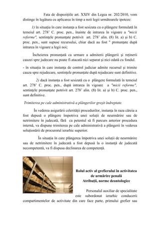 Fata de dispoziţiile art. XXIV din Legea nr. 202/2010, vom
distinge în legătura cu aplicarea în timp a noii legii următoarele ipoteze:
1) în situaţia în care instanţa a fost sesizata cu o plângere formulată în
temeiul art. 2781
C. proc. pen., înainte de intrarea în vigoare a "micii
reforme", sentinţele pronunţate potrivit art. 2781
alin. (8) lit. a) şi b) C.
proc. pen., sunt supuse recursului, chiar dacă au fost " pronunţate după
intrarea în vigoare a legii noi;
Încheierea pronunţată ca urmare a admiterii plângerii şi reţinerii
cauzei spre judecare nu poate fi atacată nici separat şi nici odată cu fondul.
- în situaţia în care instanţa de control judiciar admite recursul şi trimite
cauza spre rejudecare, sentinţele pronunţate după rejudecare sunt definitive.
2) dacă instanţa a fost sesizată cu o plângere formulată în temeiul
art. 2781
C. proc. pen., după intrarea în vigoare a "micii reforme",
sentinţele pronunţate potrivit art. 2781
alin. (8) lit. a) şi b) C. proc. pen.,
sunt definitive.
Trimiterea pe cale administrativă a plângerilor greşit îndreptate.
În vederea asigurării celerităţii procedurilor, instanţa în raza căreia a
fost depusă o plângere împotriva unei soluţii de neurmărire sau de
netrimitere în judecată, fără ca petentul să fi parcurs anterior procedura
internă, va dispune trimiterea pe cale administrativă a plângerii în vederea
soluţionării de procurorul ierarhic superior.
În situaţia în care plângerea împotriva unei soluţii de neurmărire
sau de netrimitere în judecată a fost depusă la o instanţă de judecată
necompetentă, va fi dispusa declinarea de competenţă.
Rolul activ al grefierului în activitatea
de urmărire penală
Atribuţii, norme deontologice
Personalul auxiliar de specialitate
este subordonat ierarhic conducerii
compartimentelor de activitate din care face parte, primului grefier sau
 
