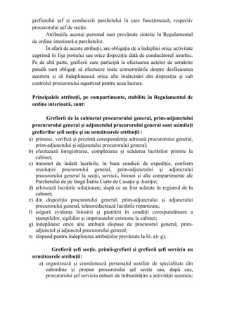 grefierului şef şi conducerii parchetului în care funcţionează, respectiv
procurorului şef de secţie.
Atribuţiile acestui personal sunt prevăzute sintetic în Regulamentul
de ordine interioară a parchetelor.
În afară de aceste atribuţii, are obligaţia de a îndeplini orice activitate
cuprinsă în fişa postului sau orice dispoziţie dată de conducătorul ierarhic.
Pe de altă parte, grefierii care participă la efectuarea actelor de urmărire
penală sunt obligaţi să efectueze toate consemnările despre desfăşurarea
acestora şi să îndeplinească orice alte însărcinări din dispoziţia şi sub
controlul procurorului repartizat pentru acea lucrare.
Principalele atribuţii, pe compartimente, stabilite în Regulamentul de
ordine interioară, sunt:
Grefierii de la cabinetul procurorului general, prim-adjunctului
procurorului general şi adjunctului procurorului general sunt asimilaţi
grefierilor şefi secţie şi au următoarele atribuţii :
a) primesc, verifică şi prezintă corespondenţa adresată procurorului general,
prim-adjunctului şi adjunctului procurorului general;
b) efectuează înregistrarea, completarea şi scăderea lucrărilor primite la
cabinet;
c) transmit de îndată lucrările, în baza condicii de expediţie, conform
rezoluţiei procurorului general, prim-adjunctului şi adjunctului
procurorului general la secţii, servicii, birouri şi alte compartimente ale
Parchetului de pe lângă Înalta Curte de Casaţie şi Justiţie;
d) arhivează lucrările soluţionate, după ce au fost scăzute în registrul de la
cabinet;
e) din dispoziţia procurorului general, prim-adjunctului şi adjunctului
procurorului general, tehnoredactează lucrările repartizate;
f) asigură evidenţa folosirii şi păstrării în condiţii corespunzătoare a
ştampilelor, sigiliilor şi imprimatelor existente la cabinet;
g) îndeplinesc orice alte atribuţii dispuse de procurorul general, prim-
adjunctul şi adjunctul procurorului general;
h) răspund pentru îndeplinirea atribuţiilor prevăzute la lit. a)- g).
Grefierii şefi secţie, primii-grefieri şi grefierii şefi serviciu au
următoarele atribuţii:
a) organizează şi coordonează personalul auxiliar de specialitate din
subordine şi propun procurorului şef secţie sau, după caz,
procurorului şef serviciu măsuri de îmbunătăţire a activităţii acestuia;
 
