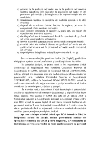 a) primesc de la grefierul şef secţie sau de la grefierul şef serviciu
lucrările repartizate prin rezoluţie de procurorul şef secţie ori de
procurorul şef serviciu şi le înregistrează în registrele secţiei sau ale
serviciului;
b) înregistrează lucrările în registrele de evidenţă, precum şi în alte
evidenţe;
c) răspund de exactitatea datelor înscrise în registre, pe care le
completează zilnic, conform rubricaţiei;
d) scad lucrările soluţionate în registre şi, după caz, iau măsuri de
expediere sau arhivare a acestora;
e) dactilografiază sau tehnoredactează lucrările repartizate de grefierul
şef secţie sau de grefierul şef serviciu;
f) întreţin în condiţii corespunzătoare calculatorul sau maşina de scris;
g) exercită orice alte atribuţii dispuse de grefierul şef secţie sau de
grefierul şef serviciu ori de procurorul şef secţie sau de procurorul
şef serviciu;
h) răspund pentru îndeplinirea atribuţiilor prevăzute la lit. a)- g).
În exercitarea atribuţiilor prevăzute la alin. (1), (2) şi (3), grefierii au
obligaţia de a păstra secretul profesional şi confidenţialitatea lucrărilor.
În domeniul justiţiei, în primul rând, a fost reglementat Codul
deontologic al magistraţilor prin Hotărârea Consiliului Superior al
Magistraturii 144/2005, publicat în Monitorul Oficial 382/06.05.2005,
ulterior abrogat prin adoptarea unui nou Cod deontologic al judecătorilor şi
procurorilor, prin Hotărârea Consiliului Superior al Magistraturii
328/24.08.2005, publicat în Monitorul Oficial 815/08.09.2005, având în
vedere necesitatea de a le asigura acestora o poziţie morală care să le dea
autoritatea de a urmări penal, a judeca şi pedepsi.
În al doilea rând, a fost adoptat Codul deontologic al personalului
auxiliar de specialitate de al instanţelor judecătoreşti şi al parchetelor de pe
lângă acestea, prin decizia 144/2005 din data de 26 aprilie 2005 a
Consiliului Superior al Magistraturii, publicat în Monitorul Oficial 382/6
mai 2005, având în vedere faptul că activitatea concretă desfăşurată de
personalul auxiliar îl pune în situaţii de vulnerabilitate şi îl poate expune la
riscuri profesionale dacă nu acţionează conform cu standarde de conduită
stabilite, pentru protejarea prestigiului justiţiei.
Aşa cum stabileşte articolul 1 din Legea 567/9 decembrie 2004, în
înfăptuirea actului de justiţie, munca personalului auxiliar de
specialitate constituie un sprijin pentru magistraţi, iar competenţa şi
îndeplinirea corectă a sarcinilor ce revin acestei categorii de personal
 