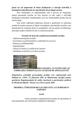 joacă un rol important în buna desfăşurare a întregii activităţi a
instanţelor judecătoreşti şi a parchetelor de pe lângă acestea.
Prin similitudine cu reglementările care îi privesc pe magistraţi,
pentru personalul auxiliar au fost înscrise ca idei cadru a activităţii
desfăşurate principiile fundamentale care fac funcţionabilă justiţia într-un
stat de drept.
Este astfel subliniată implicarea directă a grefierului în realizarea
actului de justiţie, precum şi faptul că atitudinea personalului auxiliar, care
beneficiază de contactul direct cu justiţiabilii, este de natură să influenţeze
percepţia asupra modului în care se realizează justiţia.
Normele de bază ale conduitei personalului auxiliar
- Apărarea prestigiului justiţiei
- Exercitarea cu profesionalism a atribuţiilor de serviciu
- Păstrarea confidenţialităţii
- Imparţialitatea
- Abuzul în funcţie şi conflictul de interese
- Atitudinea în profesie şi în afara acesteia
ORGANIZAREA, FUNCŢIONAREA ŞI
ATRIBUŢIILE PERSONALULUI AUXILIAR DE SPECIALITATE
Organizarea activităţii personalului auxiliar este reglementată prin
Ordinul nr. 529/C/ 21 februarie 2007 al Ministerului Justiţiei pentru
aprobarea Regulamentului de ordine interioară a parchetului, publicat
în Monitorul Oficial - Partea I nr.154/o5 martie 2007.
PRIMIREA, ÎNREGISTRAREA ŞI CIRCUITUL LUCRĂRILOR IN
PARCHET
Grefa
Grefa constituie compartimentul auxiliar de specialitate la
toate parchetele care efectuează următoarele operaţiuni:
 