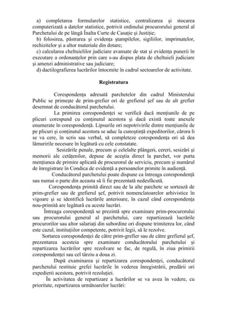 a) completarea formularelor statistice, centralizarea şi stocarea
computerizată a datelor statistice, potrivit ordinului procurorului general al
Parchetului de pe lângă Înalta Curte de Casaţie şi Justiţie;
b) folosirea, păstrarea şi evidenţa ştampilelor, sigiliilor, imprimatelor,
rechizitelor şi a altor materiale din dotare;
c) calcularea cheltuielilor judiciare avansate de stat şi evidenţa punerii în
executare a ordonanţelor prin care s-au dispus plata de cheltuieli judiciare
şi amenzi administrative sau judiciare;
d) dactilografierea lucrărilor întocmite în cadrul sectoarelor de activitate.
Registratura
Corespondenţa adresată parchetelor din cadrul Ministerului
Public se primeşte de prim-grefier ori de grefierul şef sau de alt grefier
desemnat de conducătorul parchetului.
La primirea corespondenţei se verifică dacă menţiunile de pe
plicuri corespund cu conţinutul acestora şi dacă există toate anexele
enumerate în corespondenţă. Lipsurile ori nepotrivirile dintre menţiunile de
pe plicuri şi conţinutul acestora se aduc la cunoştinţă expeditorilor, cărora li
se va cere, în scris sau verbal, să completeze corespondenţa ori să dea
lămuririle necesare în legătură cu cele constatate.
Sesizările penale, precum şi celelalte plângeri, cereri, sesizări şi
memorii ale cetăţenilor, depuse de aceştia direct la parchet, vor purta
menţiunea de primire aplicată de procurorul de serviciu, precum şi numărul
de înregistrare în Condica de evidenţă a persoanelor primite în audienţă.
Conducătorul parchetului poate dispune ca întreaga corespondenţă
sau numai o parte din aceasta să îi fie prezentată nedesfăcută.
Corespondenţa primită direct sau de la alte parchete se sortează de
prim-grefier sau de grefierul şef, potrivit nomenclatoarelor arhivistice în
vigoare şi se identifică lucrările anterioare, în cazul când corespondenţa
nou-primită are legătură cu aceste lucrări.
Întreaga corespondenţă se prezintă spre examinare prim-procurorului
sau procurorului general al parchetului, care repartizează lucrările
procurorilor sau altor salariaţi din subordine ori dispune trimiterea lor, când
este cazul, instituţiilor competente, potrivit legii, să le rezolve.
Sortarea corespondenţei de către prim-grefier sau de către grefierul şef,
prezentarea acesteia spre examinare conducătorului parchetului şi
repartizarea lucrărilor spre rezolvare se fac, de regulă, în ziua primirii
corespondenţei sau cel târziu a doua zi.
După examinarea şi repartizarea corespondenţei, conducătorul
parchetului restituie grefei lucrările în vederea înregistrării, predării ori
expedierii acestora, potrivit rezoluţiei.
În activitatea de repartizare a lucrărilor se va avea în vedere, cu
prioritate, repartizarea următoarelor lucrări:
 