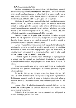 Soluţionarea acţiunii civile;
Deşi nu rezultă expres din conţinutul art. 200, în obiectul urmăririi
penale se înscrie şi identificarea victimei infracţiunii, activitate necesară
pentru rezolvarea laturii penale şi a laturii civile a cauzei penale, luarea
unor măsuri procesuale; astfel, luarea măsurilor asigurătorii în ipoteza
prevăzută de art. 163 alin. 6 lit. b C. proc. pen. este obligatorie;
Obligaţia de identificare a victimei infracţiunii rezultă din economia
dispoziţiilor art. 202, unde se arată că organul de urmărire penală este
obligat să strângă probele necesare pentru aflarea adevărului şi pentru
lămurirea cauzei sub toate aspectele, în vederea justei soluţionări a acesteia,
precum şi din economia dispoziţiilor art. 262 alin.(1) şi ale art. 265, care
subliniază necesitatea ca urmărirea penală să fie completă.
Dispoziţiile art. 202 C. proc. pen. constituie o dezvoltare a regulii
de bază din art. 4 privitoare la rolul activ al organelor judiciare şi prescriu
direcţiile în care trebuie să se manifeste organul de urmărire penală în
realizarea activităţilor specifice urmăririi penale.
Având obligaţia lămuririi cauzei sub toate aspectele, în vederea justei
soluţionări a acesteia, organul de urmărire penală trebuie să manifeste
preocupare şi pentru rezolvarea împrejurărilor legate de latura civilă, în
situaţiile în care acţiunea civilă se porneşte din oficiu – art. 16 alin. 1, art.
17, art. 18 alin. 2, art. 163 alin 6 C. proc. pen.
Totodată, organul de urmărire penală este obligat să explice părţilor,
în primul rând învinuitului sau inculpatului, drepturile lor procesuale:
exemplificăm în acest sens obligaţiile prevăzute de art. 6 alin. 5, sau art. 70
alin. 2.
Exercitarea rolului activ are un caracter mai limitat în cazul actelor
cu caracter strict personal, când organul de urmărire penală nu se poate
substitui părţilor.
În practica judiciară s-a decis că nesocotirea dispoziţiilor art. 202
alin. 1-3, alături de alte încălcări ale dispoziţiilor legale care reglementează
desfăşurarea urmăririi penale şi sesizarea instanţei, determină refacerea
urmăririi penale şi a actului de sesizare, fiind incidente prevederile art. 300
alin. 2.
Aşadar, alături de administrarea probelor, organele judiciare pot lua
măsuri de constrângere cu caracter personal sau real, acestea având
uneori caracter obligatoriu.
Măsurile de constrângere cu caracter personal sunt obligatorii în
cazul în care legea prevede acest lucru.
 