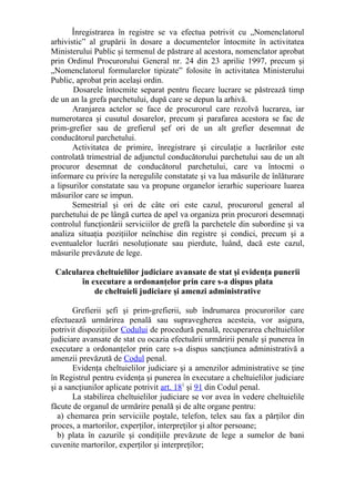 Înregistrarea în registre se va efectua potrivit cu „Nomenclatorul
arhivistic” al grupării în dosare a documentelor întocmite în activitatea
Ministerului Public şi termenul de păstrare al acestora, nomenclator aprobat
prin Ordinul Procurorului General nr. 24 din 23 aprilie 1997, precum şi
„Nomenclatorul formularelor tipizate” folosite în activitatea Ministerului
Public, aprobat prin acelaşi ordin.
Dosarele întocmite separat pentru fiecare lucrare se păstrează timp
de un an la grefa parchetului, după care se depun la arhivă.
Aranjarea actelor se face de procurorul care rezolvă lucrarea, iar
numerotarea şi cusutul dosarelor, precum şi parafarea acestora se fac de
prim-grefier sau de grefierul şef ori de un alt grefier desemnat de
conducătorul parchetului.
Activitatea de primire, înregistrare şi circulaţie a lucrărilor este
controlată trimestrial de adjunctul conducătorului parchetului sau de un alt
procuror desemnat de conducătorul parchetului, care va întocmi o
informare cu privire la neregulile constatate şi va lua măsurile de înlăturare
a lipsurilor constatate sau va propune organelor ierarhic superioare luarea
măsurilor care se impun.
Semestrial şi ori de câte ori este cazul, procurorul general al
parchetului de pe lângă curtea de apel va organiza prin procurori desemnaţi
controlul funcţionării serviciilor de grefă la parchetele din subordine şi va
analiza situaţia poziţiilor neînchise din registre şi condici, precum şi a
eventualelor lucrări nesoluţionate sau pierdute, luând, dacă este cazul,
măsurile prevăzute de lege.
Calcularea cheltuielilor judiciare avansate de stat şi evidenţa punerii
în executare a ordonanţelor prin care s-a dispus plata
de cheltuieli judiciare şi amenzi administrative
Grefierii şefi şi prim-grefierii, sub îndrumarea procurorilor care
efectuează urmărirea penală sau supravegherea acesteia, vor asigura,
potrivit dispoziţiilor Codului de procedură penală, recuperarea cheltuielilor
judiciare avansate de stat cu ocazia efectuării urmăririi penale şi punerea în
executare a ordonanţelor prin care s-a dispus sancţiunea administrativă a
amenzii prevăzută de Codul penal.
Evidenţa cheltuielilor judiciare şi a amenzilor administrative se ţine
în Registrul pentru evidenţa şi punerea în executare a cheltuielilor judiciare
şi a sancţiunilor aplicate potrivit art. 181
şi 91 din Codul penal.
La stabilirea cheltuielilor judiciare se vor avea în vedere cheltuielile
făcute de organul de urmărire penală şi de alte organe pentru:
a) chemarea prin serviciile poştale, telefon, telex sau fax a părţilor din
proces, a martorilor, experţilor, interpreţilor şi altor persoane;
b) plata în cazurile şi condiţiile prevăzute de lege a sumelor de bani
cuvenite martorilor, experţilor şi interpreţilor;
 