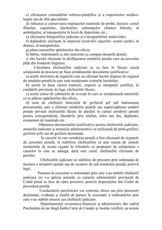 c) efectuarea constatărilor tehnico-ştiinţifice şi a expertizelor medico-
legale sau de altă specialitate;
d) ridicarea şi conservarea mijloacelor materiale de probă, inclusiv costul
filmelor, copertelor, dischetelor, substanţelor chimice folosite, al
ambalajelor, al transportului la locul de depozitare etc.;
e) efectuarea fotografiilor judiciare şi a înregistrărilor audiovideo;
f) deplasările efectuate în interesul rezolvării cauzelor: costul cazării, al
diurnei, al transportului;
g) plata onorariilor apărătorilor din oficiu;
h) hârtia, imprimatele şi alte materiale ce compun dosarele penale;
i) alte lucrări efectuate în desfăşurarea urmăririi penale care au necesitat
plăţi din fondurile bugetare.
Calcularea cheltuielilor judiciare se va face în fiecare cauză
soluţionată de procuror pe baza următoarelor documente justificative:
a) actele întocmite de organele care au efectuat lucrări dispuse de organul
de urmărire penală în care sunt menţionate costurile lucrărilor;
b) actele în baza cărora martorii, experţii şi interpreţii justifică, în
condiţiile prevăzute de lege, cheltuielile făcute;
c) actele emise de cabinetele de avocaţi în care se menţionează onorariile
ce se plătesc apărătorilor din oficiu;
d) nota de cheltuieli întocmită de grefierul şef sub îndrumarea
procurorului care a efectuat urmărirea penală sau supravegherea urmării
penale privind cheltuielile făcute de parchet în cursul urmăririi penale
pentru corespondenţă, chemările prin telefon, telex sau fax, deplasări,
consumuri de materiale etc.
Obţinerea documentelor justificative pentru cheltuielile judiciare,
amenzile judiciare şi amenzile administrative se realizează de prim-grefieri,
grefierii şefii sau de grefierii desemnaţi.
În cauzele în care urmărirea penală a fost efectuată de organele
de cercetare penală, la stabilirea cheltuielilor se ţine seama de sumele
menţionate de aceste organe în referatele cu propuneri de soluţionare a
cauzelor la care se adaugă, dacă este cazul, cheltuielile efectuate de
parchet.
Cheltuielile judiciare se stabilesc de procuror prin ordonanţa de
încetare a urmăririi penale sau de scoatere de sub urmărirea penală, potrivit
legii.
Punerea în executare a ordonanţei prin care s-au stabilit cheltuieli
judiciare ori s-a aplicat amenda cu caracter administrativ prevăzută de
Codul penal se face de către procuror, potrivit dispoziţiilor din Codul de
procedură penală.
Conducătorii parchetelor vor controla, direct sau prin procurori
desemnaţi, evidenţa şi modul de punere în executare a ordonanţelor prin
care s-au stabilit amenzi sau cheltuieli judiciare.
Departamentul economico-financiar şi administrativ din cadrul
Parchetului de pe lângă Înalta Curte de Casaţie şi Justiţie verifică, cu ocazia
 
