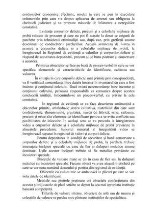 controalelor economice efectuate, modul în care se pun în executare
ordonanţele prin care s-a dispus aplicarea de amenzi sau obligarea la
cheltuieli judiciare şi va propune măsurile de înlăturare a neregulilor
constatate.
Evidenţa corpurilor delicte, precum şi a celorlalte mijloace de
probă ridicate de procuror şi care nu pot fi ataşate la dosar se asigură de
parchete prin tehnicienii criminalişti sau, după caz, prin grefierii anume
desemnaţi de conducătorii parchetelor. Aceştia semnează de luarea în
primire a corpurilor delicte şi a celorlalte mijloace de probă, le
înregistrează în Registrul de evidenţă a valorilor şi corpurilor delicte şi
răspund de securitatea depozitării, precum şi de buna păstrare şi conservare
a acestora.
Primirea obiectelor se face pe bază de proces-verbal în care se vor
specifica elementele şi caracteristicile de identificare, calitatea sau
valoarea.
În situaţia în care corpurile delicte sunt primite prin corespondenţă,
va fi verificată concordanţa între datele înscrise în inventarul cu care a fost
înaintat şi conţinutul coletului. Dacă există neconcordanţe între inventar şi
conţinutul coletului, persoana responsabilă va comunica despre acestea
conducerii unităţii, întocmindu-se un proces-verbal, cu privire la cele
constatate.
În registrul de evidenţă se va face descrierea amănunţită a
obiectelor primite, arătându-se starea calitativă, materialul din care sunt
confecţionate, dimensiunile, greutatea, marca de fabrică, seria, culoarea,
precum şi orice alte elemente de identificare pentru a se evita confuzia sau
posibilitatea de înlocuire. În acelaşi sens se va proceda la înregistrarea
video a corpurilor delicte şi a celorlalte mijloace de probă prevăzute în
alineatele precedente. Suportul material al înregistrării video se
înregistrează separat în registrul de valori şi corpuri delicte.
Pentru depozitarea în condiţii de securitate şi bună conservare a
corpurilor delicte şi a celorlalte mijloace de probă, la parchete trebuie
amenajate încăperi speciale cu case de fier şi dulapuri metalice anume
destinate. Uşile acestor încăperi trebuie să fie metalice prevăzute cu
încuietori speciale.
Obiectele de valoare mare se ţin în casa de fier sau în dulapuri
metalice cu încuietori speciale. Fiecare obiect va avea ataşată o etichetă pe
care se vor nota numărul dosarului şi poziţia din registrul de evidenţă.
Obiectele cu volum mic se ambalează în plicuri pe care se vor
nota datele de identificare.
Metalele sau pietrele preţioase ori obiectele confecţionate din
acestea şi mijloacele de plată străine se depun la cea mai apropiată instituţie
bancară competentă.
Titlurile de valoare interne, obiectele de artă sau de muzeu şi
colecţiile de valoare se predau spre păstrare instituţiilor de specialitate.
 