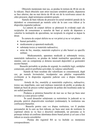 Obiectele menţionate mai sus, se predau în termen de 48 de ore de
la ridicare. Dacă obiectele sunt strict necesare urmăririi penale, depunerea
se face ulterior, dar nu mai târziu de 48 de ore de la rezolvarea cauzei de
către procuror, după terminarea urmăririi penale.
Sumele de bani ridicate de procuror în cursul urmăririi penale de la
deţinători se consemnează pe numele celui de la care s-au ridicat şi la
dispoziţia organului judiciar.
La camera de corpuri delicte se păstrează în evidenţă copii ale
recipiselor de consemnare a sumelor de bani şi actele de depunere a
valorilor la instituţiile de specialitate, iar recipisele în original se depun la
dosar.
În camera de corpuri delicte nu se vor primi şi nu se vor păstra :
• bunuri perisabile ;
• medicamente şi aparatură medicală;
• substanţe toxice şi materiale radioactive;
• arme de foc, muniţie, materiale explozive şi alte bunuri cu specific
militar;
Medicamentele, aparatura medicală şi substanţele toxice,
materialele radioactive, se predau de îndată instituţiilor specializate ale
statului, care au competenţa şi dotarea necesară depozitării şi gestionării
acestor bunuri.
Bunurile perisabile se predau de urgenţă, în condiţiile legii, unităţilor
comerciale, potrivit profilului activităţii, în vederea valorificării.
Sumele de bani rezultate din valorificare se consemnează, după
caz, pe numele învinuitului, inculpatului sau părţilor responsabile
civilmente şi la dispoziţia organului judiciar care a dispus ridicarea
bunurilor.
Armele de foc, muniţiile şi materialele explozive, radioactive,
toxice sau stupefiante, care sunt mijloace materiale de probă, se predau de
îndată pe bază de proces-verbal organelor de poliţie din localitatea unde îşi
are sediul parchetul.
Predarea şi primirea bunurilor de mai sus se face pe baza unui
inventar şi a unui proces-verbal.
În cazul dosarelor soluţionate cu netrimitere în judecată se va
proceda, potrivit dispozitivului rezoluţiei (ordonanţei), la restituirea sau
confiscarea bunurilor.
Bunurile pentru care s-a dispus restituirea, vor fi predate
persoanelor de la care au fost ridicate, pe baza unei note de restituire în
cuprinsul căreia se va face o descriere amănunţită, iar persoana ce le
primeşte trebuie să confirme identitatea dintre bunul primit şi cel care a fost
ridicat cu ocazia cercetărilor.
Poziţia din registrul R4 se va închide cu menţiunea
corespunzătoare.
 