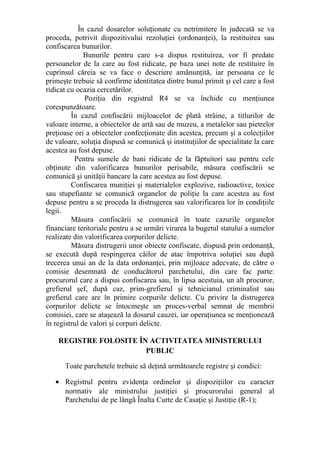 În cazul dosarelor soluţionate cu netrimitere în judecată se va
proceda, potrivit dispozitivului rezoluţiei (ordonanţei), la restituirea sau
confiscarea bunurilor.
Bunurile pentru care s-a dispus restituirea, vor fi predate
persoanelor de la care au fost ridicate, pe baza unei note de restituire în
cuprinsul căreia se va face o descriere amănunţită, iar persoana ce le
primeşte trebuie să confirme identitatea dintre bunul primit şi cel care a fost
ridicat cu ocazia cercetărilor.
Poziţia din registrul R4 se va închide cu menţiunea
corespunzătoare.
În cazul confiscării mijloacelor de plată străine, a titlurilor de
valoare interne, a obiectelor de artă sau de muzeu, a metalelor sau pietrelor
preţioase ori a obiectelor confecţionate din acestea, precum şi a colecţiilor
de valoare, soluţia dispusă se comunică şi instituţiilor de specialitate la care
acestea au fost depuse.
Pentru sumele de bani ridicate de la făptuitori sau pentru cele
obţinute din valorificarea bunurilor perisabile, măsura confiscării se
comunică şi unităţii bancare la care acestea au fost depuse.
Confiscarea muniţiei şi materialelor explozive, radioactive, toxice
sau stupefiante se comunică organelor de poliţie la care acestea au fost
depuse pentru a se proceda la distrugerea sau valorificarea lor în condiţiile
legii.
Măsura confiscării se comunică în toate cazurile organelor
financiare teritoriale pentru a se urmări virarea la bugetul statului a sumelor
realizate din valorificarea corpurilor delicte.
Măsura distrugerii unor obiecte confiscate, dispusă prin ordonanţă,
se execută după respingerea căilor de atac împotriva soluţiei sau după
trecerea unui an de la data ordonanţei, prin mijloace adecvate, de către o
comisie desemnată de conducătorul parchetului, din care fac parte:
procurorul care a dispus confiscarea sau, în lipsa acestuia, un alt procuror,
grefierul şef, după caz, prim-grefierul şi tehnicianul criminalist sau
grefierul care are în primire corpurile delicte. Cu privire la distrugerea
corpurilor delicte se întocmeşte un proces-verbal semnat de membrii
comisiei, care se ataşează la dosarul cauzei, iar operaţiunea se menţionează
în registrul de valori şi corpuri delicte.
REGISTRE FOLOSITE ÎN ACTIVITATEA MINISTERULUI
PUBLIC
Toate parchetele trebuie să deţină următoarele registre şi condici:
• Registrul pentru evidenţa ordinelor şi dispoziţiilor cu caracter
normativ ale ministrului justiţiei şi procurorului general al
Parchetului de pe lângă Înalta Curte de Casaţie şi Justiţie (R-1);
 
