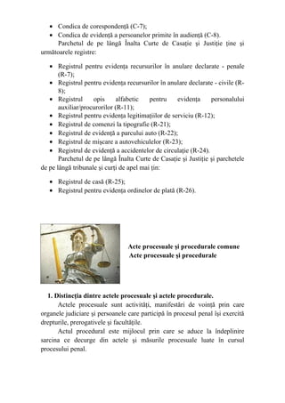 • Condica de corespondenţă (C-7);
• Condica de evidenţă a persoanelor primite în audienţă (C-8).
Parchetul de pe lângă Înalta Curte de Casaţie şi Justiţie ţine şi
următoarele registre:
• Registrul pentru evidenţa recursurilor în anulare declarate - penale
(R-7);
• Registrul pentru evidenţa recursurilor în anulare declarate - civile (R-
8);
• Registrul opis alfabetic pentru evidenţa personalului
auxiliar/procurorilor (R-11);
• Registrul pentru evidenţa legitimaţiilor de serviciu (R-12);
• Registrul de comenzi la tipografie (R-21);
• Registrul de evidenţă a parcului auto (R-22);
• Registrul de mişcare a autovehiculelor (R-23);
• Registrul de evidenţă a accidentelor de circulaţie (R-24).
Parchetul de pe lângă Înalta Curte de Casaţie şi Justiţie şi parchetele
de pe lângă tribunale şi curţi de apel mai ţin:
• Registrul de casă (R-25);
• Registrul pentru evidenţa ordinelor de plată (R-26).
Acte procesuale şi procedurale comune
   Acte procesuale şi procedurale
1. Distincţia dintre actele procesuale şi actele procedurale.
Actele procesuale sunt activităţi, manifestări de voinţă prin care
organele judiciare şi persoanele care participă în procesul penal îşi exercită
drepturile, prerogativele şi facultăţile.
Actul procedural este mijlocul prin care se aduce la îndeplinire
sarcina ce decurge din actele şi măsurile procesuale luate în cursul
procesului penal.
 
