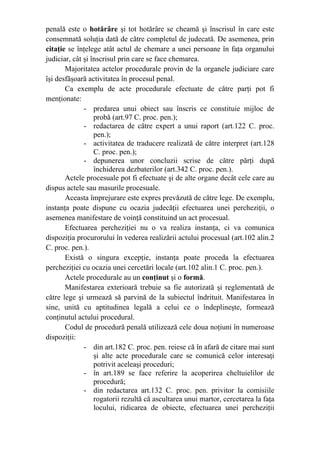penală este o hotărâre şi tot hotărâre se cheamă şi înscrisul în care este
consemnată soluţia dată de către completul de judecată. De asemenea, prin
citaţie se înţelege atât actul de chemare a unei persoane în faţa organului
judiciar, cât şi înscrisul prin care se face chemarea.
Majoritatea actelor procedurale provin de la organele judiciare care
îşi desfăşoară activitatea în procesul penal.
Ca exemplu de acte procedurale efectuate de către parţi pot fi
menţionate:
- predarea unui obiect sau înscris ce constituie mijloc de
probă (art.97 C. proc. pen.);
- redactarea de către expert a unui raport (art.122 C. proc.
pen.);
- activitatea de traducere realizată de către interpret (art.128
C. proc. pen.);
- depunerea unor concluzii scrise de către părţi după
închiderea dezbaterilor (art.342 C. proc. pen.).
Actele procesuale pot fi efectuate şi de alte organe decât cele care au
dispus actele sau masurile procesuale.
Aceasta împrejurare este expres prevăzută de către lege. De exemplu,
instanţa poate dispune cu ocazia judecăţii efectuarea unei percheziţii, o
asemenea manifestare de voinţă constituind un act procesual.
Efectuarea percheziţiei nu o va realiza instanţa, ci va comunica
dispoziţia procurorului în vederea realizării actului procesual (art.102 alin.2
C. proc. pen.).
Există o singura excepţie, instanţa poate proceda la efectuarea
percheziţiei cu ocazia unei cercetări locale (art.102 alin.1 C. proc. pen.).
Actele procedurale au un conţinut şi o formă.
Manifestarea exterioară trebuie sa fie autorizată şi reglementată de
către lege şi urmează să parvină de la subiectul îndrituit. Manifestarea în
sine, unită cu aptitudinea legală a celui ce o îndeplineşte, formează
conţinutul actului procedural.
Codul de procedură penală utilizează cele doua noţiuni în numeroase
dispoziţii:
- din art.182 C. proc. pen. reiese că în afară de citare mai sunt
şi alte acte procedurale care se comunică celor interesaţi
potrivit aceleaşi proceduri;
- în art.189 se face referire la acoperirea cheltuielilor de
procedură;
- din redactarea art.132 C. proc. pen. privitor la comisiile
rogatorii rezultă că ascultarea unui martor, cercetarea la faţa
locului, ridicarea de obiecte, efectuarea unei percheziţii
 