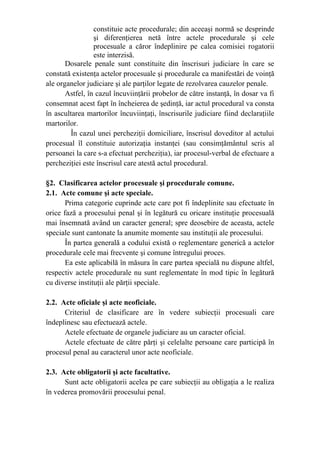 constituie acte procedurale; din aceeaşi normă se desprinde
şi diferenţierea netă între actele procedurale şi cele
procesuale a căror îndeplinire pe calea comisiei rogatorii
este interzisă.
Dosarele penale sunt constituite din înscrisuri judiciare în care se
constată existenţa actelor procesuale şi procedurale ca manifestări de voinţă
ale organelor judiciare şi ale parţilor legate de rezolvarea cauzelor penale.
Astfel, în cazul încuviinţării probelor de către instanţă, în dosar va fi
consemnat acest fapt în încheierea de şedinţă, iar actul procedural va consta
în ascultarea martorilor încuviinţaţi, înscrisurile judiciare fiind declaraţiile
martorilor.
În cazul unei percheziţii domiciliare, înscrisul doveditor al actului
procesual îl constituie autorizaţia instanţei (sau consimţământul scris al
persoanei la care s-a efectuat percheziţia), iar procesul-verbal de efectuare a
percheziţiei este înscrisul care atestă actul procedural.
§2. Clasificarea actelor procesuale şi procedurale comune.
2.1. Acte comune şi acte speciale.
Prima categorie cuprinde acte care pot fi îndeplinite sau efectuate în
orice fază a procesului penal şi în legătură cu oricare instituţie procesuală
mai însemnată având un caracter general; spre deosebire de aceasta, actele
speciale sunt cantonate la anumite momente sau instituţii ale procesului.
În partea generală a codului există o reglementare generică a actelor
procedurale cele mai frecvente şi comune întregului proces.
Ea este aplicabilă în măsura în care partea specială nu dispune altfel,
respectiv actele procedurale nu sunt reglementate în mod tipic în legătură
cu diverse instituţii ale părţii speciale.
2.2. Acte oficiale şi acte neoficiale.
Criteriul de clasificare are în vedere subiecţii procesuali care
îndeplinesc sau efectuează actele.
Actele efectuate de organele judiciare au un caracter oficial.
Actele efectuate de către părţi şi celelalte persoane care participă în
procesul penal au caracterul unor acte neoficiale.
2.3. Acte obligatorii şi acte facultative.
Sunt acte obligatorii acelea pe care subiecţii au obligaţia a le realiza
în vederea promovării procesului penal.
 