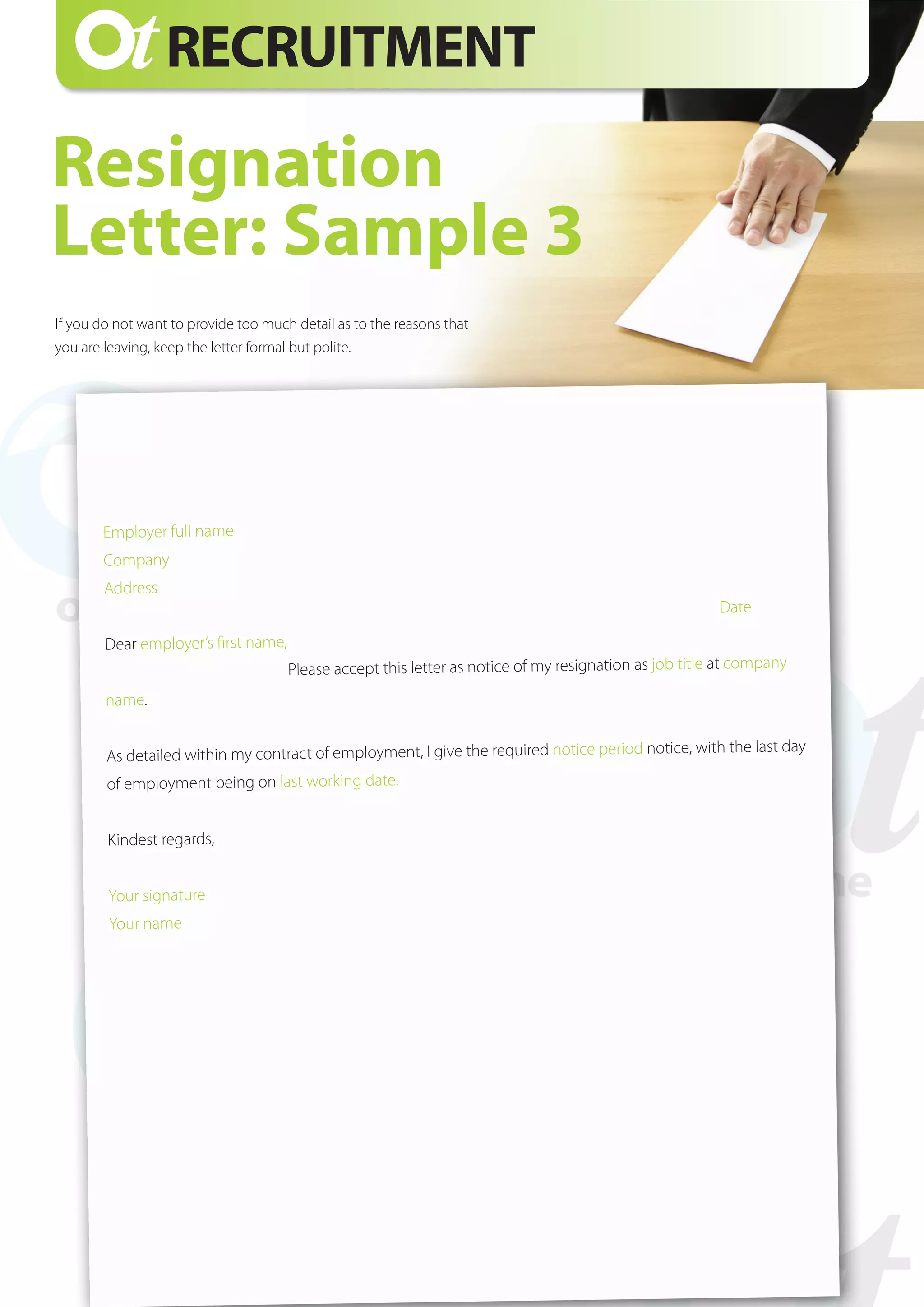 Employer full name
Company
Address
											
Date	
Dear employer’s first name,
Please accept this letter as notice of my resignation as job title at company
name.
As detailed within my contract of employment, I give the required notice period notice, with the last day
of employment being on last working date.
Kindest regards,
Your signature
Your name
RECRUITMENT
Resignation
Letter: Sample 3
If you do not want to provide too much detail as to the reasons that
you are leaving, keep the letter formal but polite.
 