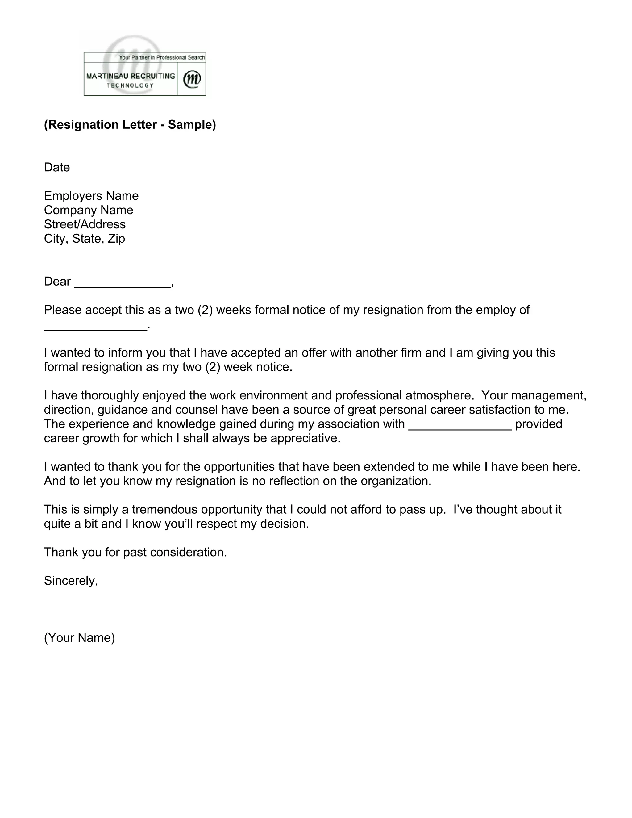 (Resignation Letter - Sample)
Date
Employers Name
Company Name
Street/Address
City, State, Zip
Dear ______________,
Please accept this as a two (2) weeks formal notice of my resignation from the employ of
_______________.
I wanted to inform you that I have accepted an offer with another firm and I am giving you this
formal resignation as my two (2) week notice.
I have thoroughly enjoyed the work environment and professional atmosphere. Your management,
direction, guidance and counsel have been a source of great personal career satisfaction to me.
The experience and knowledge gained during my association with _______________ provided
career growth for which I shall always be appreciative.
I wanted to thank you for the opportunities that have been extended to me while I have been here.
And to let you know my resignation is no reflection on the organization.
This is simply a tremendous opportunity that I could not afford to pass up. I’ve thought about it
quite a bit and I know you’ll respect my decision.
Thank you for past consideration.
Sincerely,
(Your Name)
 