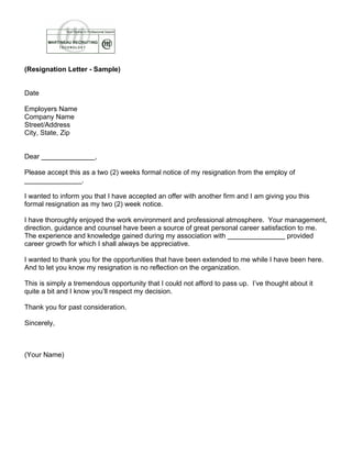(Resignation Letter - Sample)
Date
Employers Name
Company Name
Street/Address
City, State, Zip
Dear ______________,
Please accept this as a two (2) weeks formal notice of my resignation from the employ of
_______________.
I wanted to inform you that I have accepted an offer with another firm and I am giving you this
formal resignation as my two (2) week notice.
I have thoroughly enjoyed the work environment and professional atmosphere. Your management,
direction, guidance and counsel have been a source of great personal career satisfaction to me.
The experience and knowledge gained during my association with _______________ provided
career growth for which I shall always be appreciative.
I wanted to thank you for the opportunities that have been extended to me while I have been here.
And to let you know my resignation is no reflection on the organization.
This is simply a tremendous opportunity that I could not afford to pass up. I’ve thought about it
quite a bit and I know you’ll respect my decision.
Thank you for past consideration.
Sincerely,
(Your Name)
 