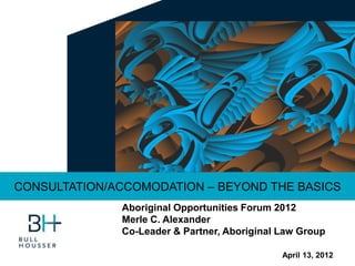 April 13, 2012
CONSULTATION/ACCOMODATION – BEYOND THE BASICS
Aboriginal Opportunities Forum 2012
Merle C. Alexander
Co-Leader & Partner, Aboriginal Law Group
 