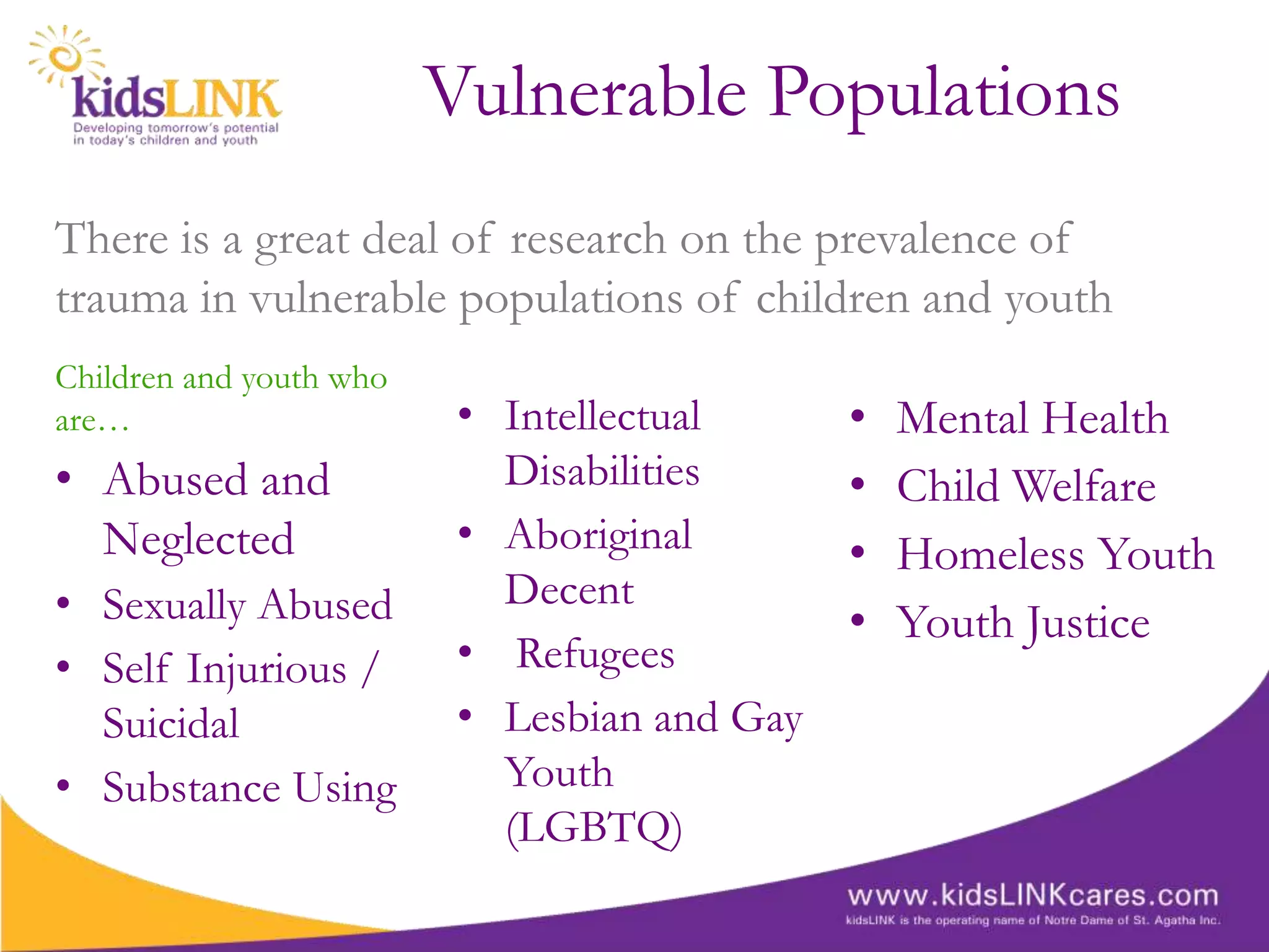 Vulnerable Populations
There is a great deal of research on the prevalence of
trauma in vulnerable populations of children and youth
Children and youth who
are…                      • Intellectual      •   Mental Health
• Abused and                Disabilities      •   Child Welfare
  Neglected               • Aboriginal        •   Homeless Youth
• Sexually Abused           Decent
                                              •   Youth Justice
• Self Injurious /        • Refugees
  Suicidal                • Lesbian and Gay
• Substance Using           Youth
                            (LGBTQ)
 