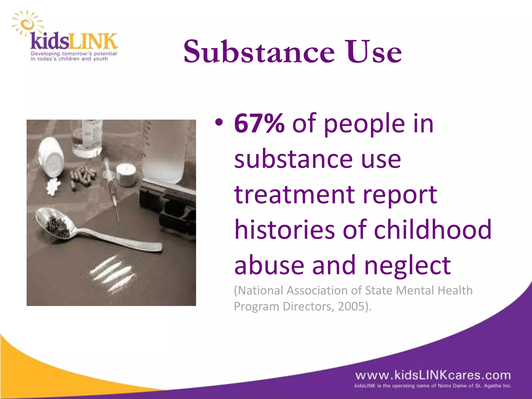 Substance Use
 • 67% of people in
   substance use
   treatment report
   histories of childhood
   abuse and neglect
   (National Association of State Mental Health
   Program Directors, 2005).
 