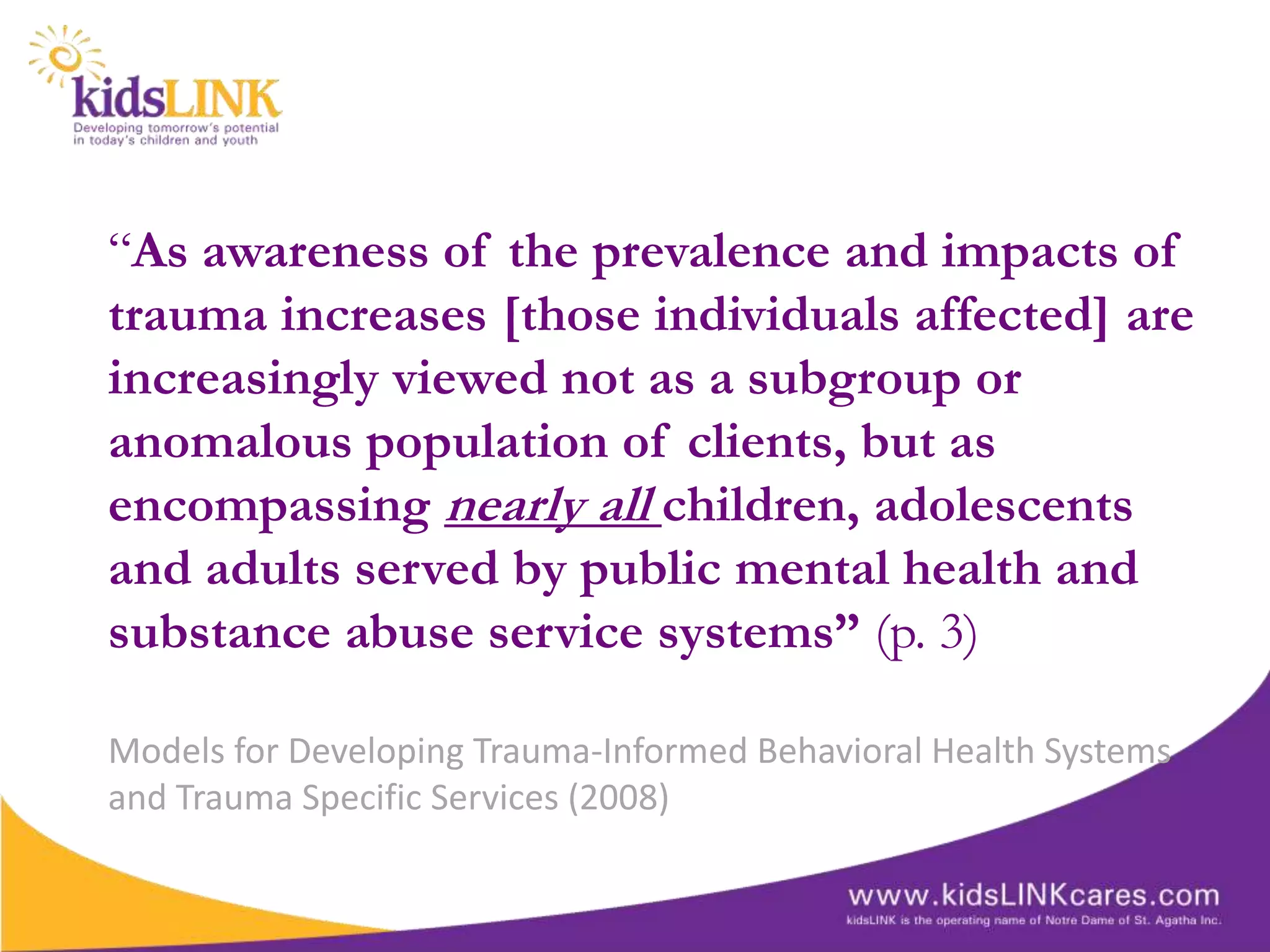 “As awareness of the prevalence and impacts of
trauma increases [those individuals affected] are
increasingly viewed not as a subgroup or
anomalous population of clients, but as
encompassing nearly all children, adolescents
and adults served by public mental health and
substance abuse service systems” (p. 3)

Models for Developing Trauma-Informed Behavioral Health Systems
and Trauma Specific Services (2008)
 