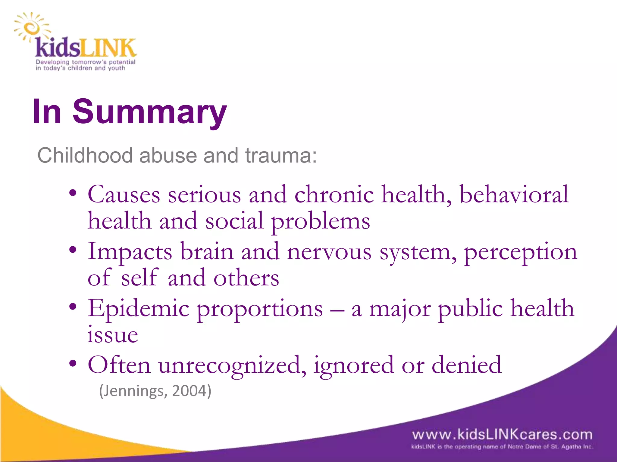 In Summary
Childhood abuse and trauma:
  • Causes serious and chronic health, behavioral
    health and social problems
  • Impacts brain and nervous system, perception
    of self and others
  • Epidemic proportions – a major public health
    issue
  • Often unrecognized, ignored or denied
     (Jennings, 2004)
 