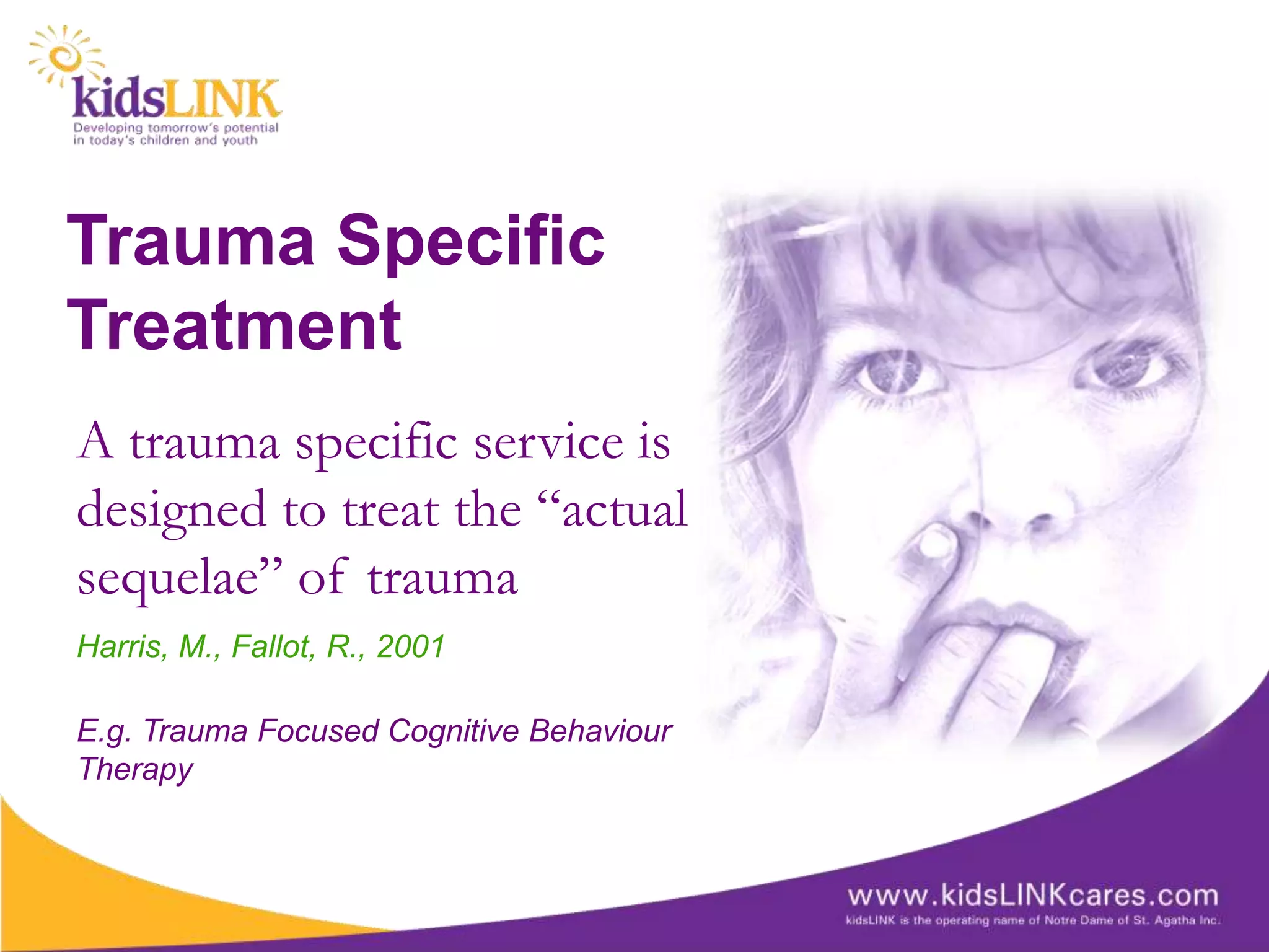Trauma Specific
Treatment
A trauma specific service is
designed to treat the “actual
sequelae” of trauma
Harris, M., Fallot, R., 2001

E.g. Trauma Focused Cognitive Behaviour
Therapy
 