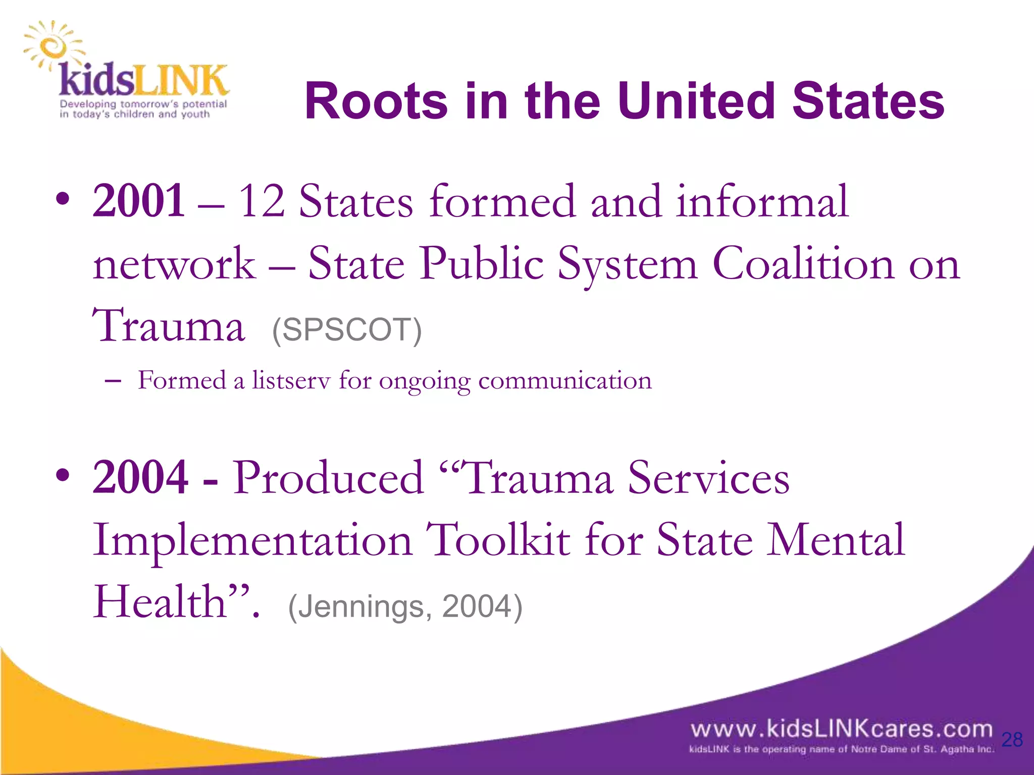 Roots in the United States
• 2001 – 12 States formed and informal
  network – State Public System Coalition on
  Trauma (SPSCOT)
  – Formed a listserv for ongoing communication


• 2004 - Produced “Trauma Services
  Implementation Toolkit for State Mental
  Health”. (Jennings, 2004)

                                                  28
 
