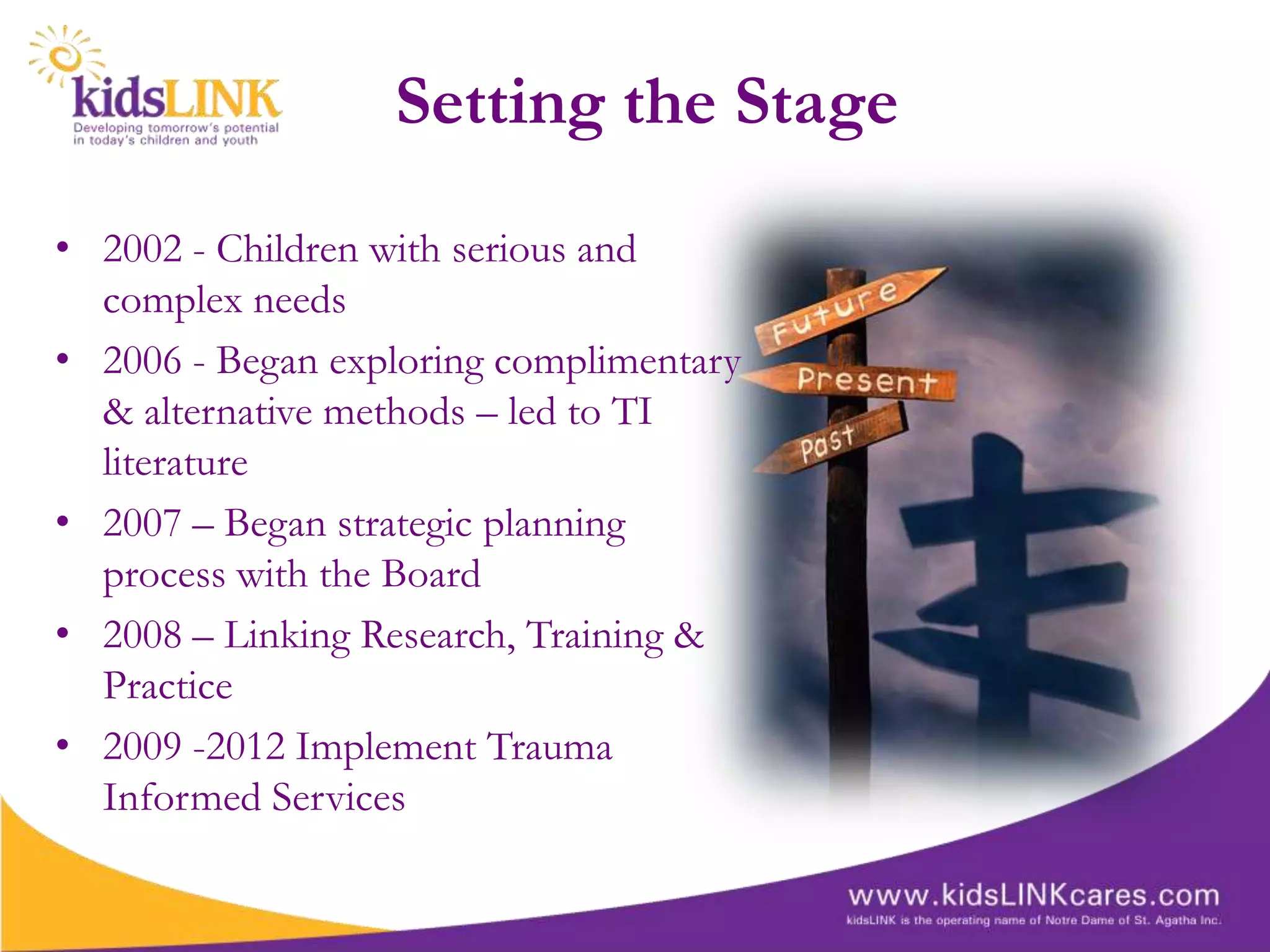 Setting the Stage
• 2002 - Children with serious and
  complex needs
• 2006 - Began exploring complimentary
  & alternative methods – led to TI
  literature
• 2007 – Began strategic planning
  process with the Board
• 2008 – Linking Research, Training &
  Practice
• 2009 -2012 Implement Trauma
  Informed Services
 